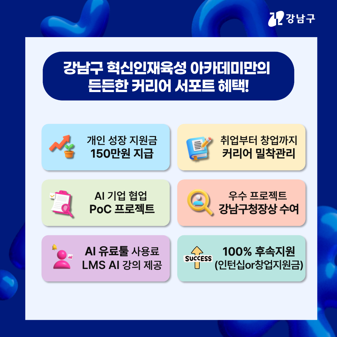 강남구 혁신인재육성 아카데미만의 든든한 커리어 서포트 혜택! 개인성장 지원금 150만원 지급, 취업부터 창업까지 커리어 밀착 관리, AI 기업 협업 PoC 프로젝트, 우수 프로젝트 강남구청장상 수여, AI 유료툴 사용료, LMS AI 강의 제공, 인턴십 또는 창업지원금 등 100% 후속 지원도 야무지게 챙기세요.