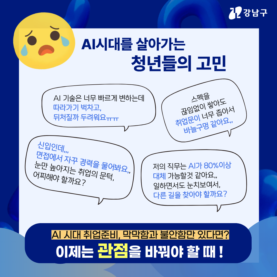 AI 시대를 살아가는 청년들의 고민 'AI 기술은 너무 빠르게 변하는데 따라가기 벅차고, 뒤처질까 두려워요 ㅜㅜ' '스펙을 끊임없이 쌓아도 취업 문이 너무 좁아서 바늘구멍 같아요…' '신입인데… 면접에서 자꾸 경력을 물어봐요… 눈만 높아지는 취업의 문턱, 어찌해야 할까요?' '저의 직무는 AI가 80% 이상 대체 가능할 것 같아요… 일하면서도 눈치보여서, 다른 길을 찾아야 할까요?' AI 시대 취업 준비, 막막함과 불안함만 있다면? 이제는 관점을 바꿔야 할 때!