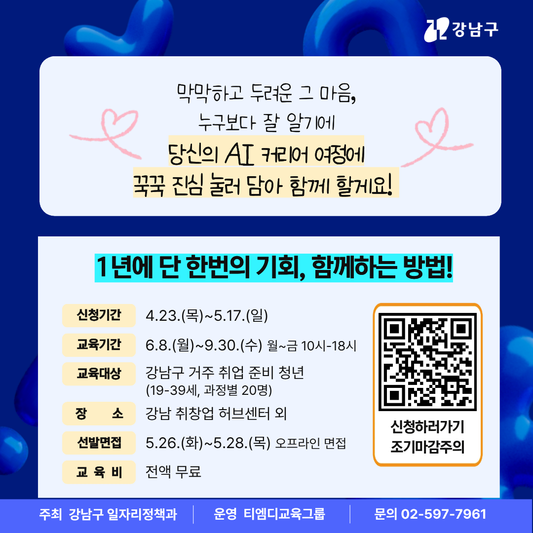 막막하고 두려운 그 마음, 누구보다 잘 알기에 당신의 AI 커리어 여정에 꾹꾹 진심 눌러 담아 함께 할게요! 1년에 단 한번의 기회, 함께 하는 방법! 접수기간은 5월 17일 일요일까지입니다. 교육기간은 6월 8일 금요일부터 9월 30일까지며, 월요일부터 금요일까지, 오전 10시부터 오후 8시까지 진행합니다. 강남구 거주 중인 19세부터 39세 청년이면 신청할 수 있으며 과정별 정원은 20명입니다. 5월 26일부터 28일까지 오프라인 면접을 통해 선발된 수강생 등은 강남취창업센터 등에서 교육을 받습니다. 교육비는 전액 무료로 더 궁금한 사항은 교육 운영 사무국 ☎02-597-7961로 문의하시기 바랍니다.