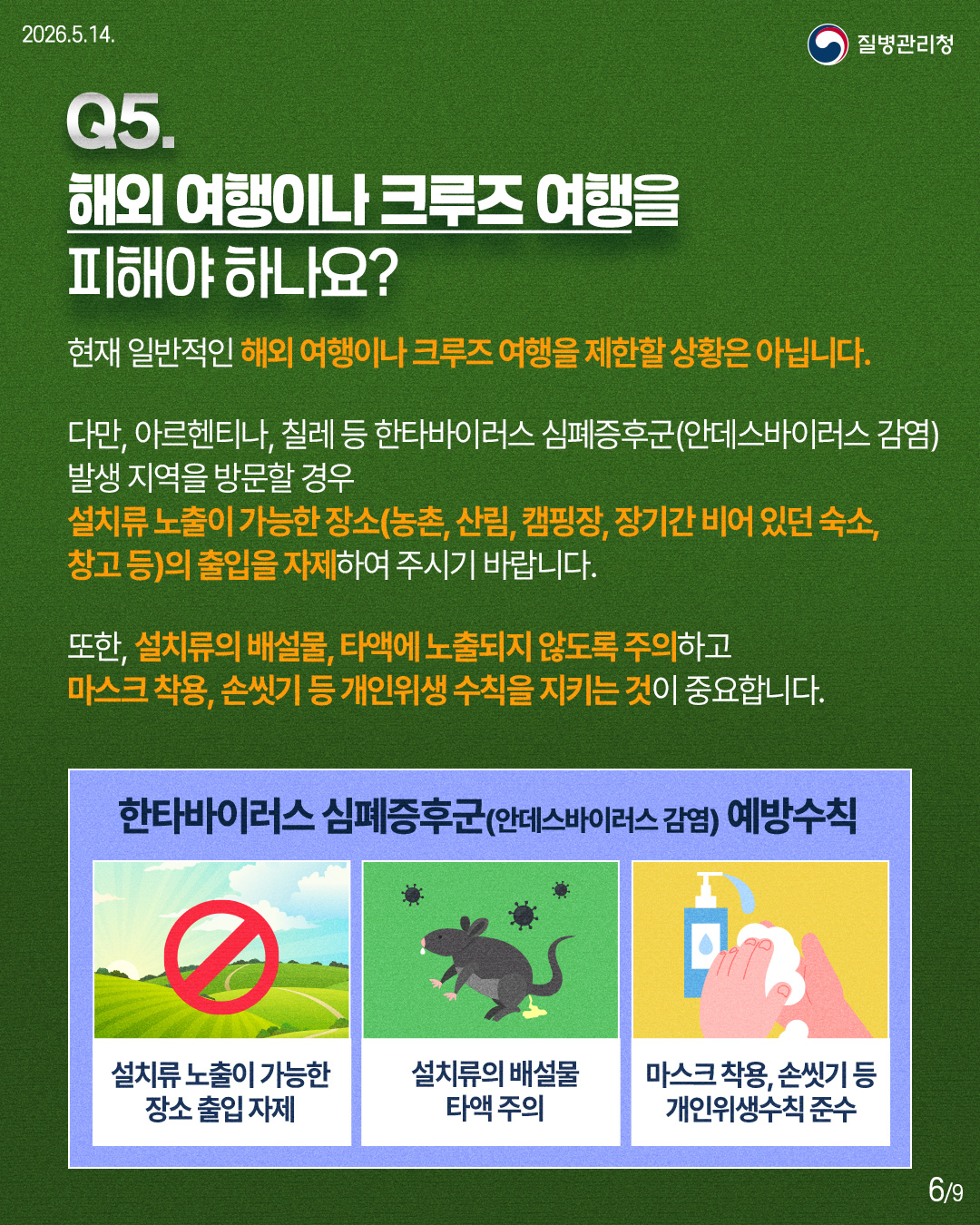 🔎Q5. 해외 여행이나 크루즈 여행을 피해야 하나요? 현재 일반적인 해외 여행이나 크루즈 여행을 제한할 상황은 아닙니다. 다만, 아르헨티나, 칠레 등 한타바이러스 심폐증후군(안데스바이러스 감염) 발생 지역을 방문할 경우, 설치류 노출이 가능한 장소(농촌, 산림, 캠핑장, 장기간 비어 있던 숙소, 창고 등)의 출입을 자제하여 주시기 바랍니다. 또한, 설치류의 배설물, 타액에 노출되지 않도록 주의하고 마스크 착용, 손씻기 등 개인위생 수칙을 지키는 것이 중요합니다. ✅한타바이러스 심폐증후군(안데스바이러스 감염) 예방수칙 -설치류 노출이 가능한 장소 출입 자제 -설치류의 배설물 타액 주의 -마스크 착용, 손씻기 등 개인위생수칙 준수