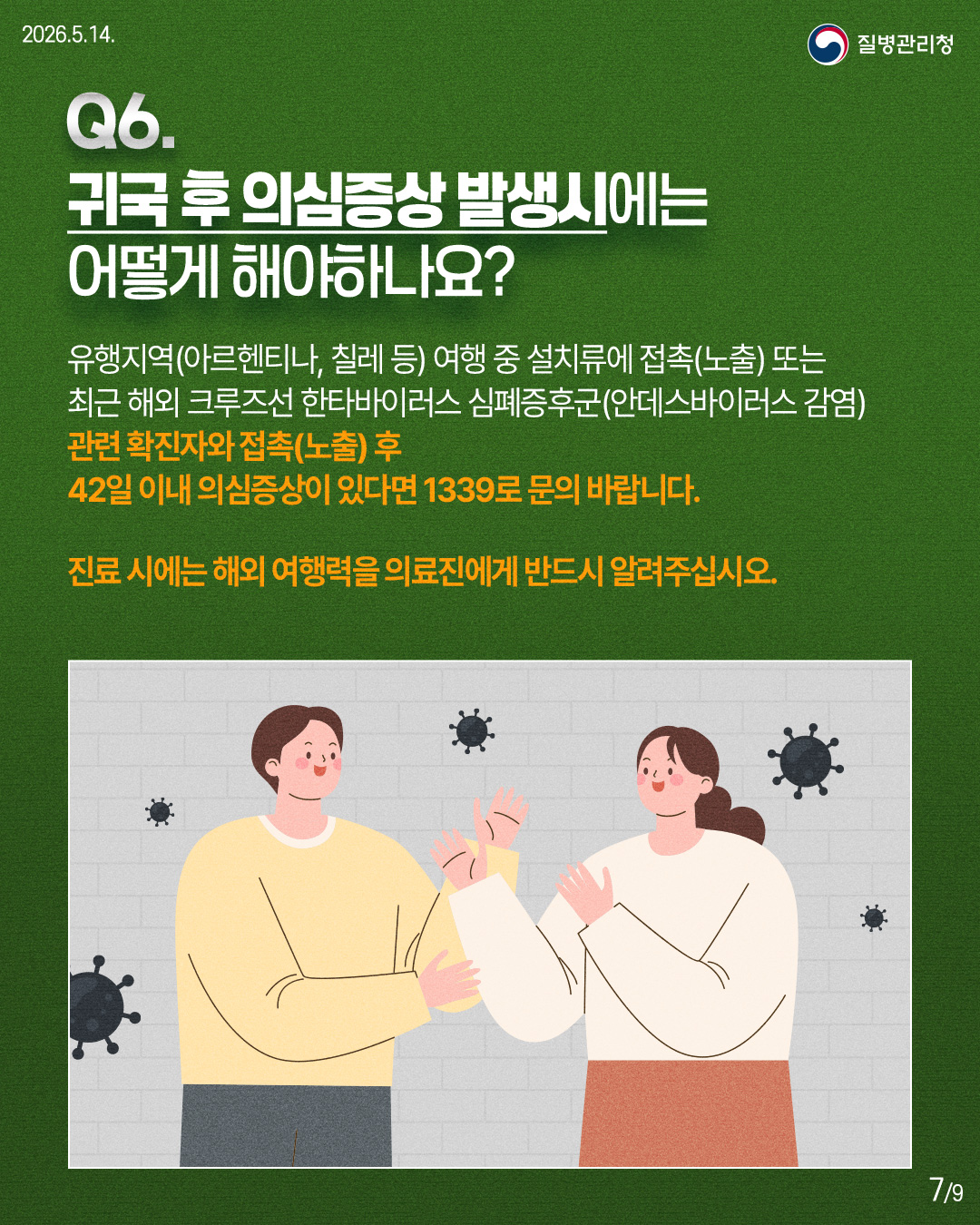 🔎Q6. 귀국 후 의심증상 발생시에는 어떻게 해야하나요? 유행지역(아르헨티나, 칠레 등) 여행 중 설치류에 접촉(노출) 또는 최근 해외 크루즈선 한타바이러스 심폐증후군(안데스바이러스 감염) 관련 확진자와 접촉(노출) 후 42일 이내 의심증상이 있다면 1339로 문의 바랍니다. 진료 시에는 해외 여행력을 의료진에게 반드시 알려주십시오.