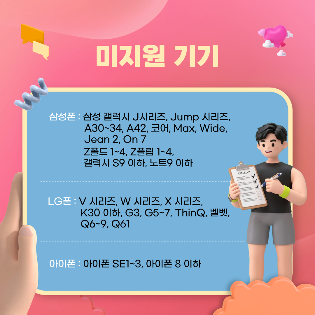 미지원 기기 정보는 제조사마다 다릅니다. 삼성 갤럭시 시리즈 중 J시리즈, Jump시리즈, A30~34, A42, 코어, Max, Wide, Jean2, On7, Z폴드 1~4, Z플립 1~4, S9 이하, 노트9 이하는 참여할 수 없습니다. LG사 제조 기기 중 V시리즈, W시리즈, X시리즈, K30 이하, G3, G5~7, ThinQ, 벨벳, Q6~9, Q61는 사업 참여 제외 대상입니다. 아이폰 SE1~3, 8 이하는 참여 불가합니다.