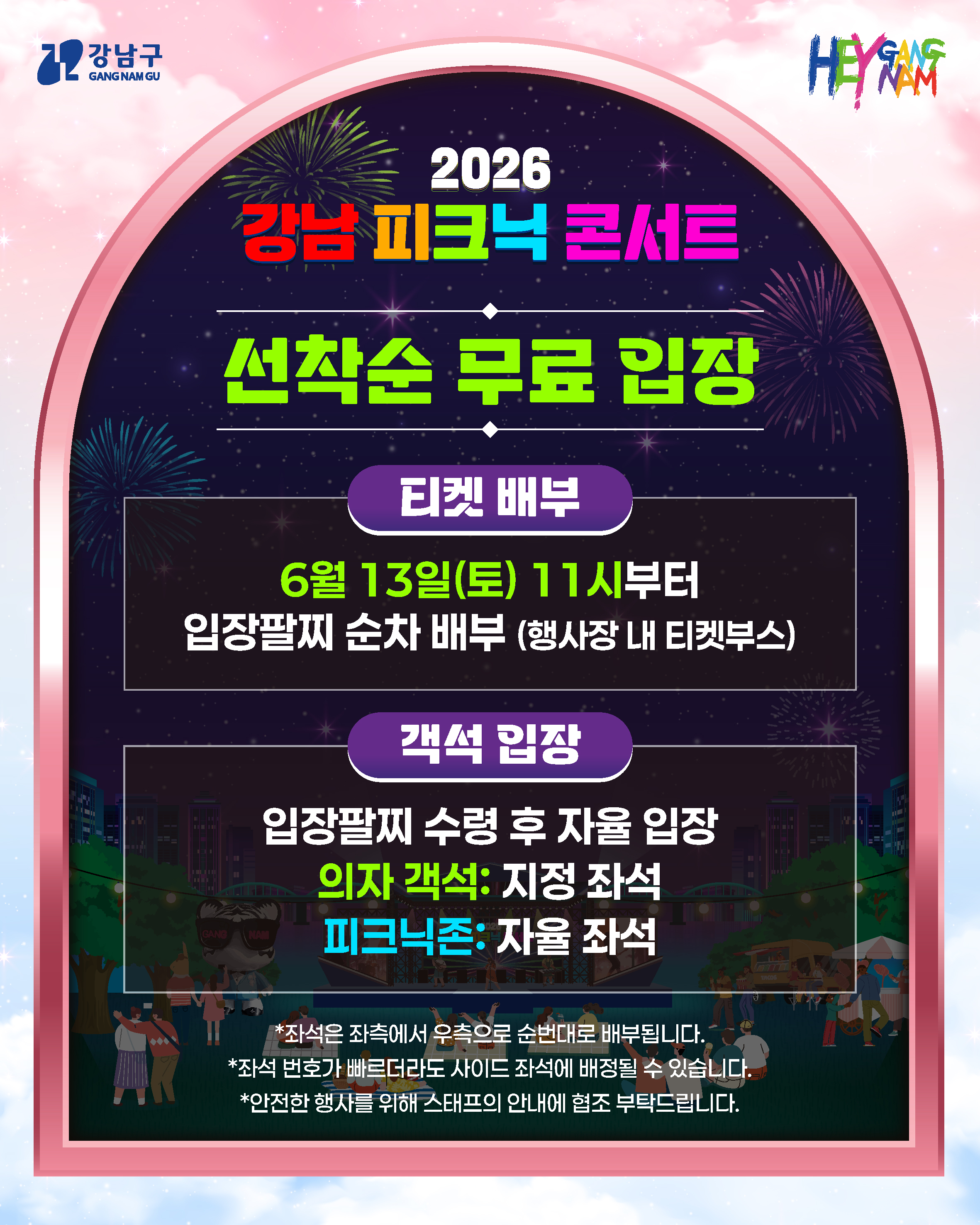 선착순 무료 입장  ㅣ티켓배부ㅣ 6월 13일(토) 11시부터 입장팔찌 순차 배부(행사장 내 티켓부스)  ㅣ객석입장ㅣ 입장팔찌 수령 후 자율 입장 의자객석 : 지정 좌석 피크닉존 : 자율 좌석  *좌석은 좌측에서 우측으로 순번대로 배부됩니다. *좌석 번호가 빠르더라도 사이드 좌석에 배정될 수 있습니다. *안전한 행사를 위해 스태프의 안내에 협조 부탁드립니다.