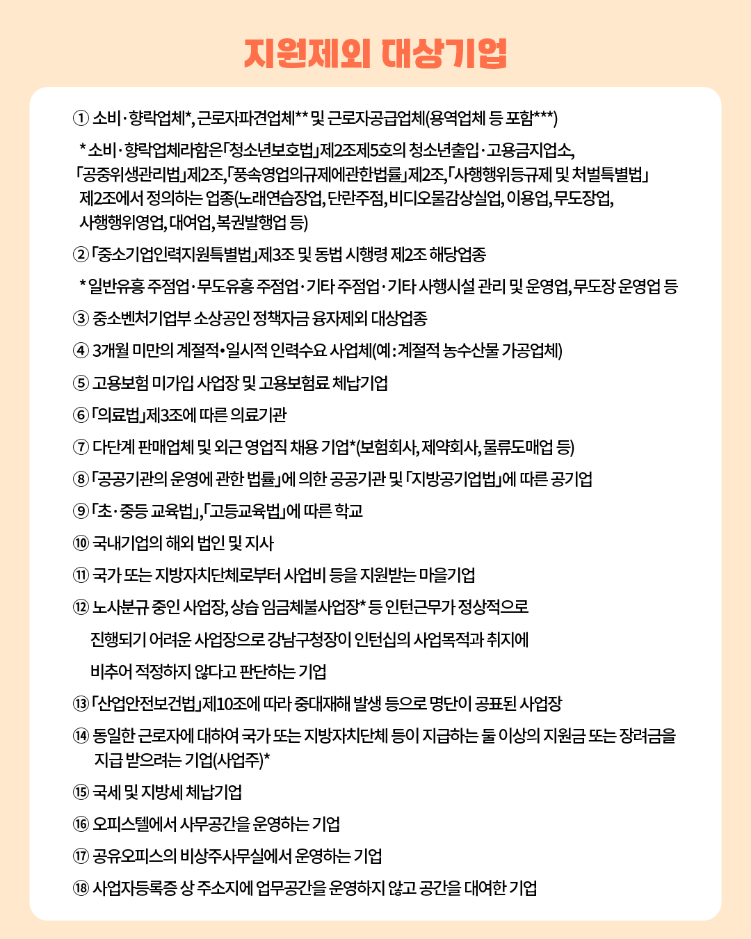 📍Q. 지원제외 대상기업 ① 소비․향락업체*, 근로자파견업체** 및 근로자공급업체(용역업체 등 포함***) * 소비․향락업체라함은「청소년보호법」제2조제5호의 청소년출입·고용금지업소, 「공중위생관리법」제2조, 「풍속영업의규제에관한법률」제2조,「사행행위 등규제 및 처벌특별법」제2조에서 정의하는 업종(노래연습장업, 단란주점, 비디오물감상실업, 이용업, 무도장업, 사행행위영업, 대여업, 복권발행업 등) ②「중소기업인력지원특별법」제3조 및 동법 시행령 제2조 해당업종 * 일반유흥 주점업‧무도유흥 주점업‧기타 주점업‧기타 사행시설 관리 및 운영업, 무도장 운영업 등 ③ 중소벤처기업부 소상공인 정책자금 융자제외 대상업종 ④ 3개월 미만의 계절적・일시적 인력수요 사업체(예 : 계절적 농수산물 가공업체) ⑤ 고용보험 미가입 사업장 및 고용보험료 체납기업 ⑥「의료법」제3조에 따른 의료기관 ⑦ 다단계 판매업체 및 외근 영업직 채용 기업*(보험회사, 제약회사, 물류도매업 등) ⑧「공공기관의 운영에 관한 법률」에 의한 공공기관 및 「지방공기업법」에 따른 공기업 ⑨「초․중등 교육법」,「고등교육법」에 따른 학교 ⑩ 국내기업의 해외 법인 및 지사 ⑪ 국가 또는 지방자치단체로부터 사업비 등을 지원받는 마을기업 ⑫ 노사분규 중인 사업장, 상습 임금체불사업장* 등 인턴근무가 정상적으로 진행되기 어려운 사업장으로 강남구청장이 인턴십의 사업목적과 취지에 비추어 적정하지 않다고 판단하는 기업 ⑬「산업안전보건법」제10조에 따라 중대재해 발생 등으로 명단이 공표된 사업장 ⑭ 동일한 근로자에 대하여 국가 또는 지방자치단체 등이 지급하는 둘 이상의 지원금 또는 장려금을 지급 받으려는 기업(사업주)* ⑮ 국세 및 지방세 체납기업 ⑯ 오피스텔에서 사무공간을 운영하는 기업 ⑰ 공유오피스의 비상주사무실에서 운영하는 기업 ⑱ 사업자등록증 상 주소지에 업무공간을 운영하지 않고 공간을 대여한 기업