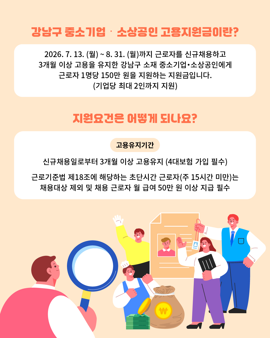 📍Q. 강남구 중소기업·소상공인 고용지원금이란? 2026.7.13.(월)~8.31.(월)까지 근로자를 신규채용하고 3개월 이상 고용을 유지한 강남구 소재 중소기업·소상공인에게 근로자 1명당 150만 원을 지원하는 지원금입니다.(기업당 최대 2인까지 지원) 📍Q. 지원요건은 어떻게 되나요? - 고용유지기간 : 신규채용일로부터 3개월 이상 고용유지(4대보험 가입 필수) - 근로기준법 제18조에 해당하는 초단시간 근로자(주15시간 미만)는 채용대상 제외 및 채용 근로자 월 급여 50만원 이상 지급 필수