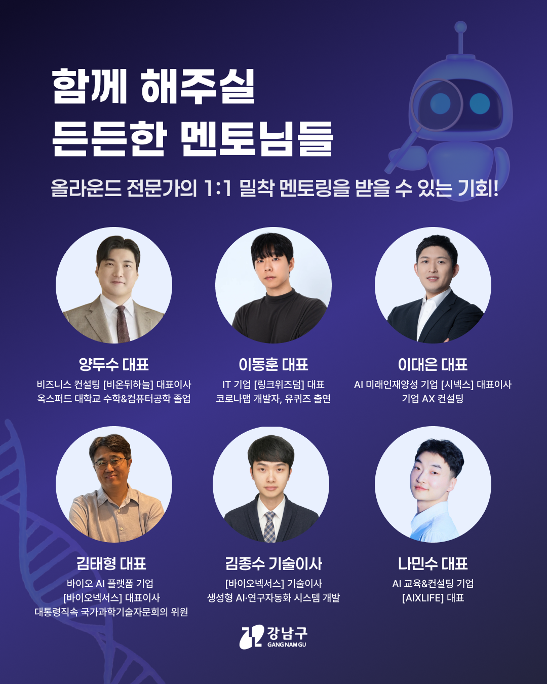 함께 해주실 든든한 멘토님들 올라운드 전문가의 1:1 밀착 멘토링을 받을 수 있는 기회!   📍양두수 대표  비즈니스 컨설팅[비온뒤하늘] 대표이사  옥스퍼드 대학교 수학&컴퓨터공학 졸업   📍이동훈 대표  IT 기업[링크위즈덤] 대표 코로나앱 개발자, 유퀴즈 출연   📍이대은 대표  AI 미래인재양성 기업[시넥스] 대표이사  기업 AX 컨설팅   📍김태형 대표 바이오 AI 플랫폼 기업 [바이오넥서스] 대표이사 대통령직속 국가과학기술자문회의 위원   📍김종수 기술이사  [바이오넥서스] 기술이사 생성형 AI·연구자동화 시스템 개발   📍나민수 대표  AI 교육&컨설팅 기업  [AIXLIFE] 대표 