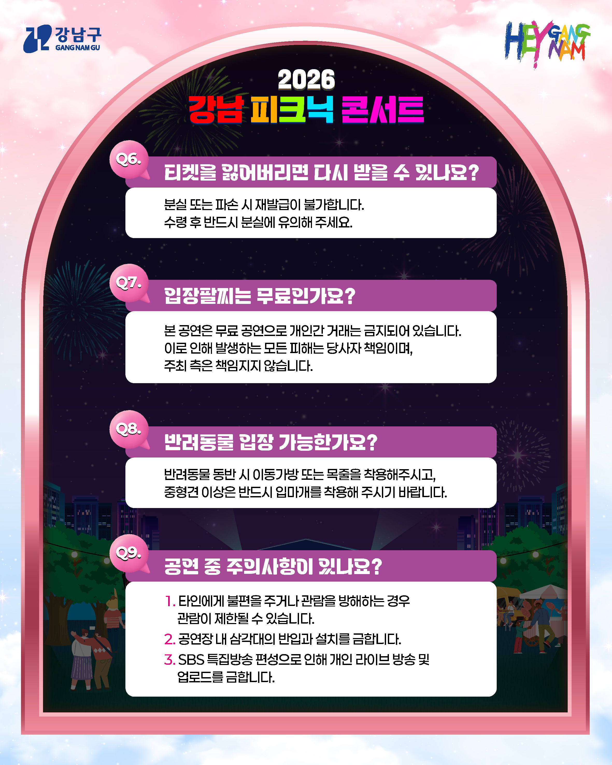 Q6. 티켓을 잃어버리면 다시 받을 수 있나요? 분실 또는 파손 시 재발급이 불가합니다. 수령 후 반드시 분실에 유의해 주세요. Q7. 입장팔찌는 무료인가요? 본 공연은 무료 공연으로 개인간 거래는 금지되어 있습니다. 이로 인해 발생하는 모든 피해는 당사자 책임이며, 주최 측은 책임지지 않습니다. Q8. 반려동물 입장 가능한가요? 반려동물 동반 시 이동가방 또는 목줄을 착용해주시고, 중형견 이상은 반드시 입마개를 착용해 주시기 바랍니다. Q9. 공연 중 주의사항이 있나요? 1. 타인에게 불편을 주거나 관람을 방해하는 경우 관람이 제한될 수 있습니다. 2. 공연장 내 삼각대의 반입과 설치를 금합니다. 3. SBS 특집방송 편성으로 인해 개인 라이브 방송 및 업로드를 금합니다.