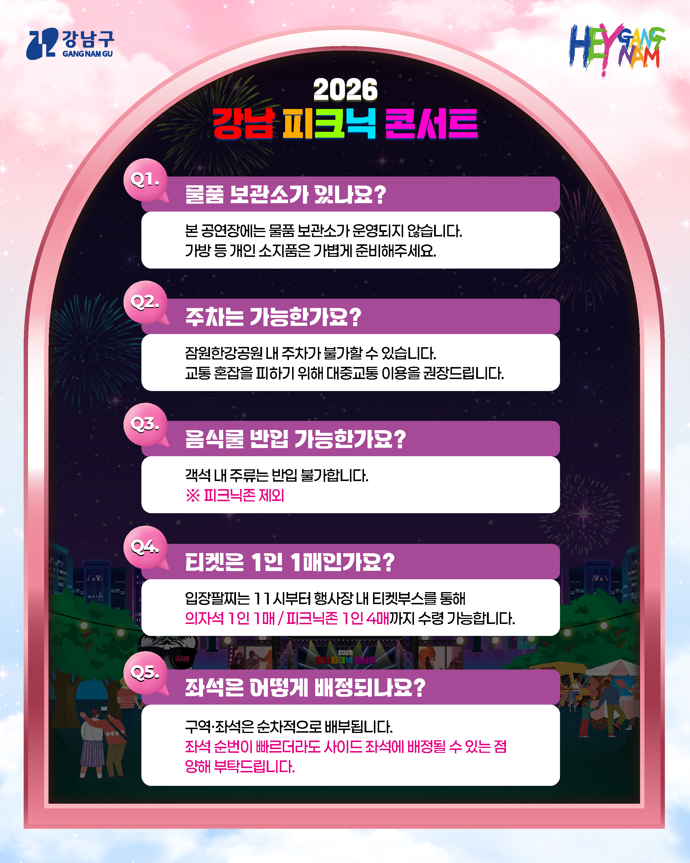 Q1. 물품 보관소가 있나요? 본 공연장에는 물품 보관소가 운영되지 않습니다. 가방 등 개인 소지품은 가볍게 준비해주세요. Q2. 주차는 가능한가요? 잠원한강공원 내 주차가 불가할 수 있습니다. 교통 혼잡을 피하기 위해 대중교통 이용을 권장드립니다. Q3. 음식물 반입 가능한가요? 객석 내 주류는 반입 불가합니다. ※ 피크닉존 제외 Q4. 티켓은 1인 1매인가요? 입장날짜는 11시부터 행사장 내 티켓부스를 통해 의자석 1인 1매/피크닉존 1인 4매까지 수령 가능합니다. Q5. 좌석은 어떻게 배정되나요? 구역·좌석은 순차적으로 배부됩니다. 좌석 순번이 빠르더라도 사이드 좌석에 배정될 수 있는 점 양해 부탁드립니다.