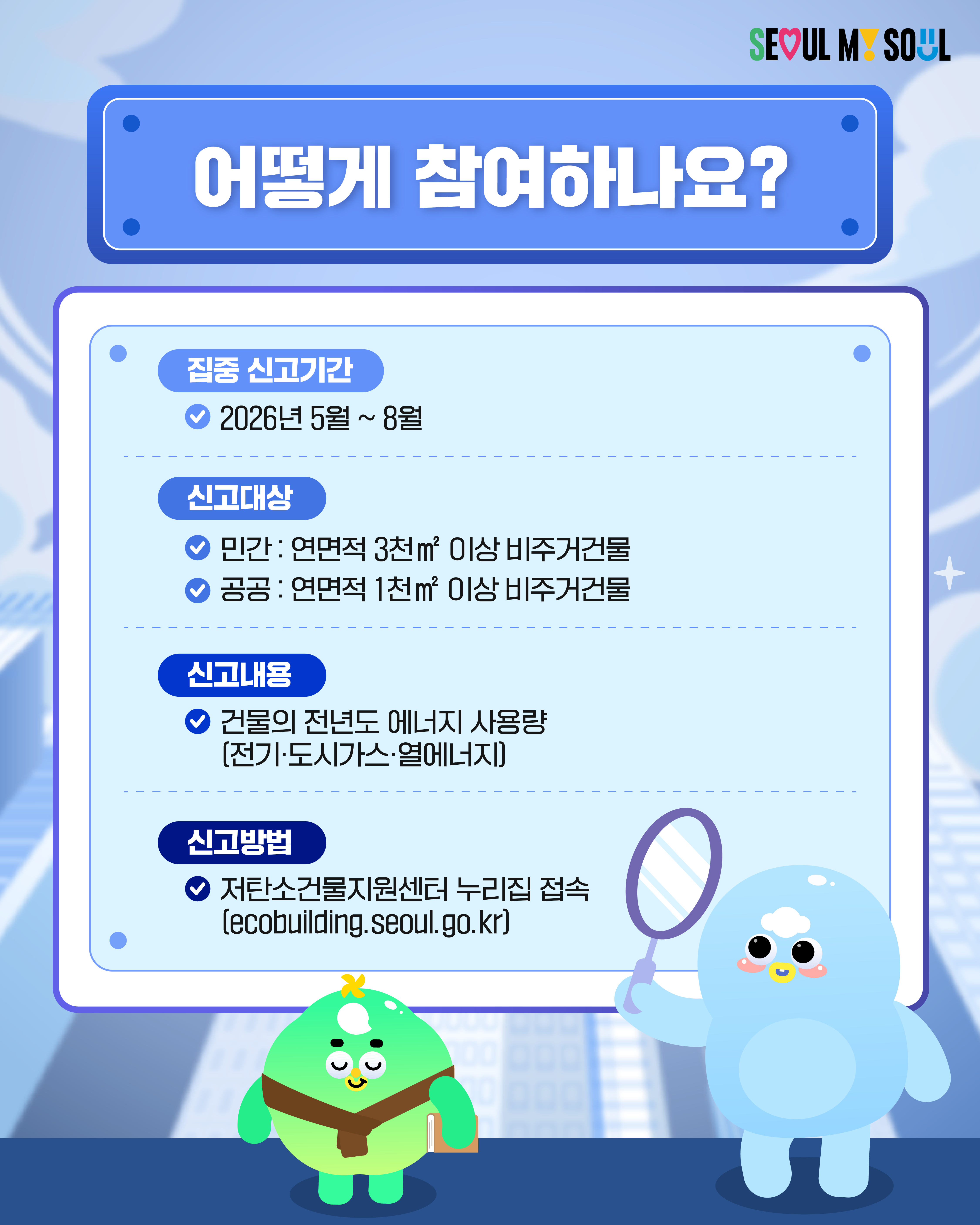 📍어떻게 참여하나요? ➡️집중 신고기간 2026년 5월~8월 ➡️신고대상 민간 : 연면적 3천㎡ 이상 비주거건물 공공 : 연면적 1천㎡ 이상 비주거건물 ➡️신고내용 건물의 전년도 에너지 사용량(전기·도시가스·열에너지) ➡️신고방법 저탄소건물지원센터 누리집 접속(ecobuilding.seoul.go.kr)