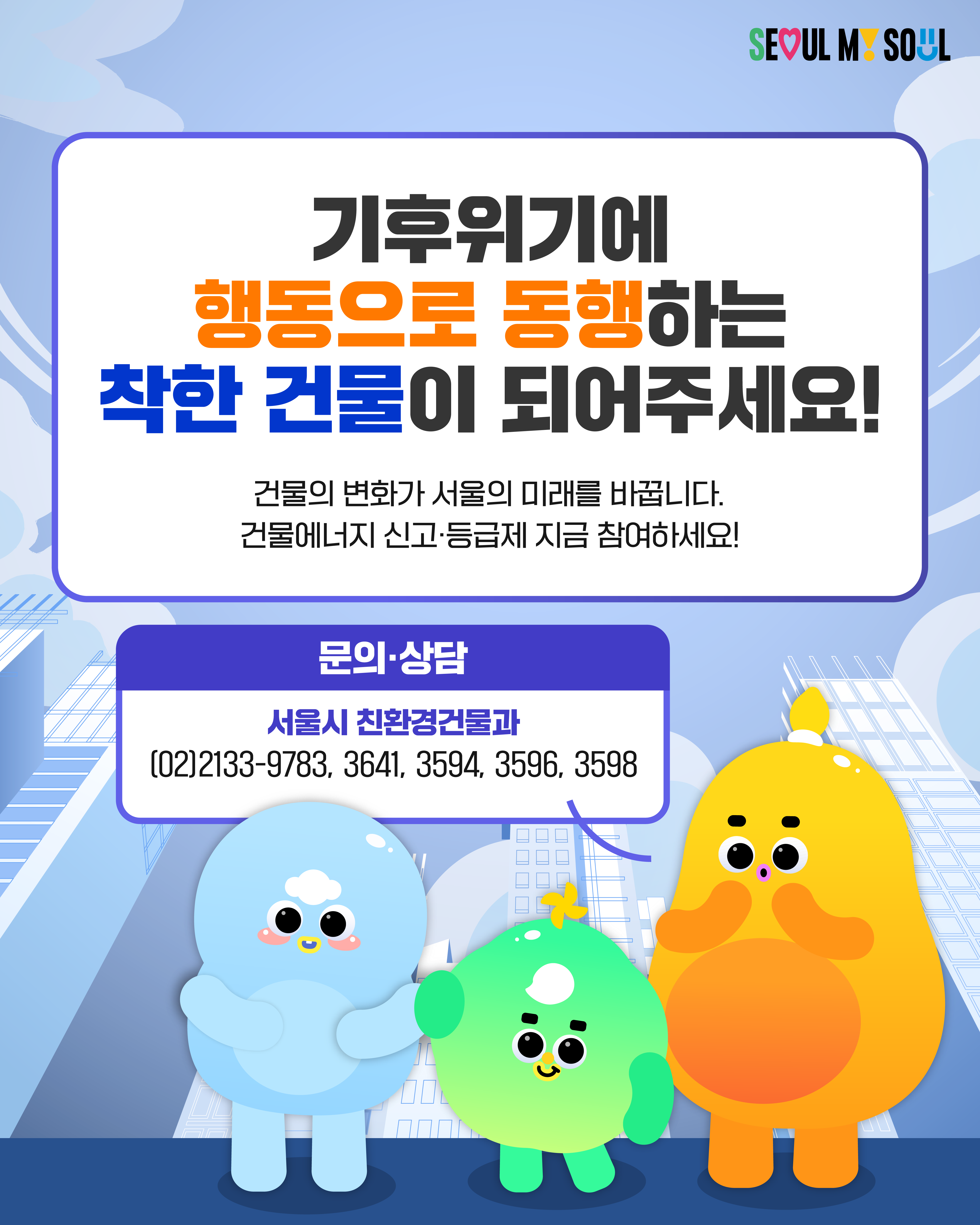 기후위기에 행동으로 동행하는 착한 건물이 되어주세요! 건물의 변화가 서울의 미래를 바꿉니다. 건물에너지 신고·등급제 지금 참여하세요! 문의·상담 서울시 친환경건물과 02)2133-9783, 3641, 3594, 3596, 3598