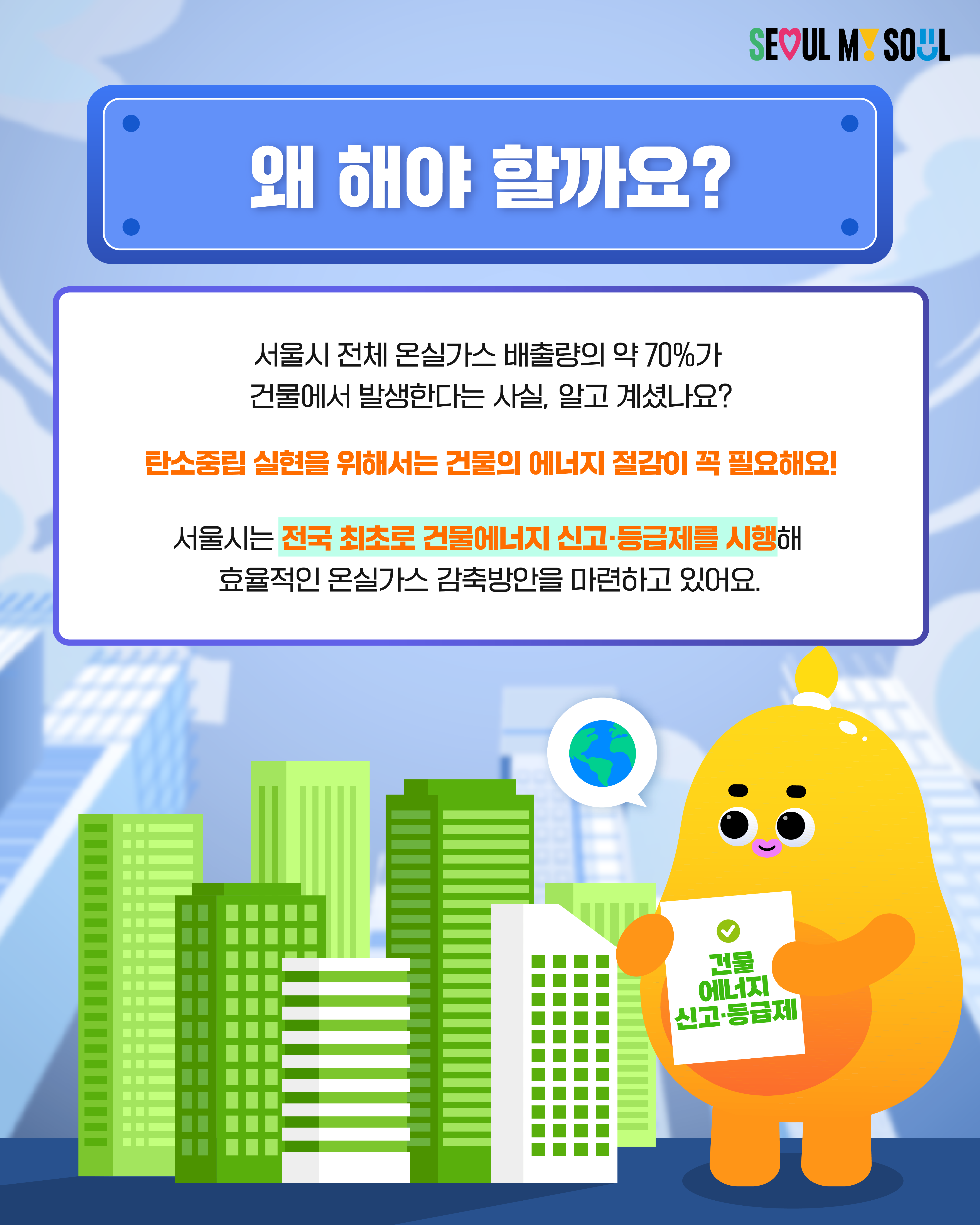🔎왜 해야 할까요? 서울시 전체 온실가스 배출량의 약 70%가 건물에서 발생한다는 사실, 알고 계셨나요? 탄소중립 실현을 위해서는 건물의 에너지 절감이 꼭 필요해요! 서울시는 전국 최초로 건물에너지 신고·등급제를 실행해 효율적인 온실가스 감축방안을 마련하고 있어요.