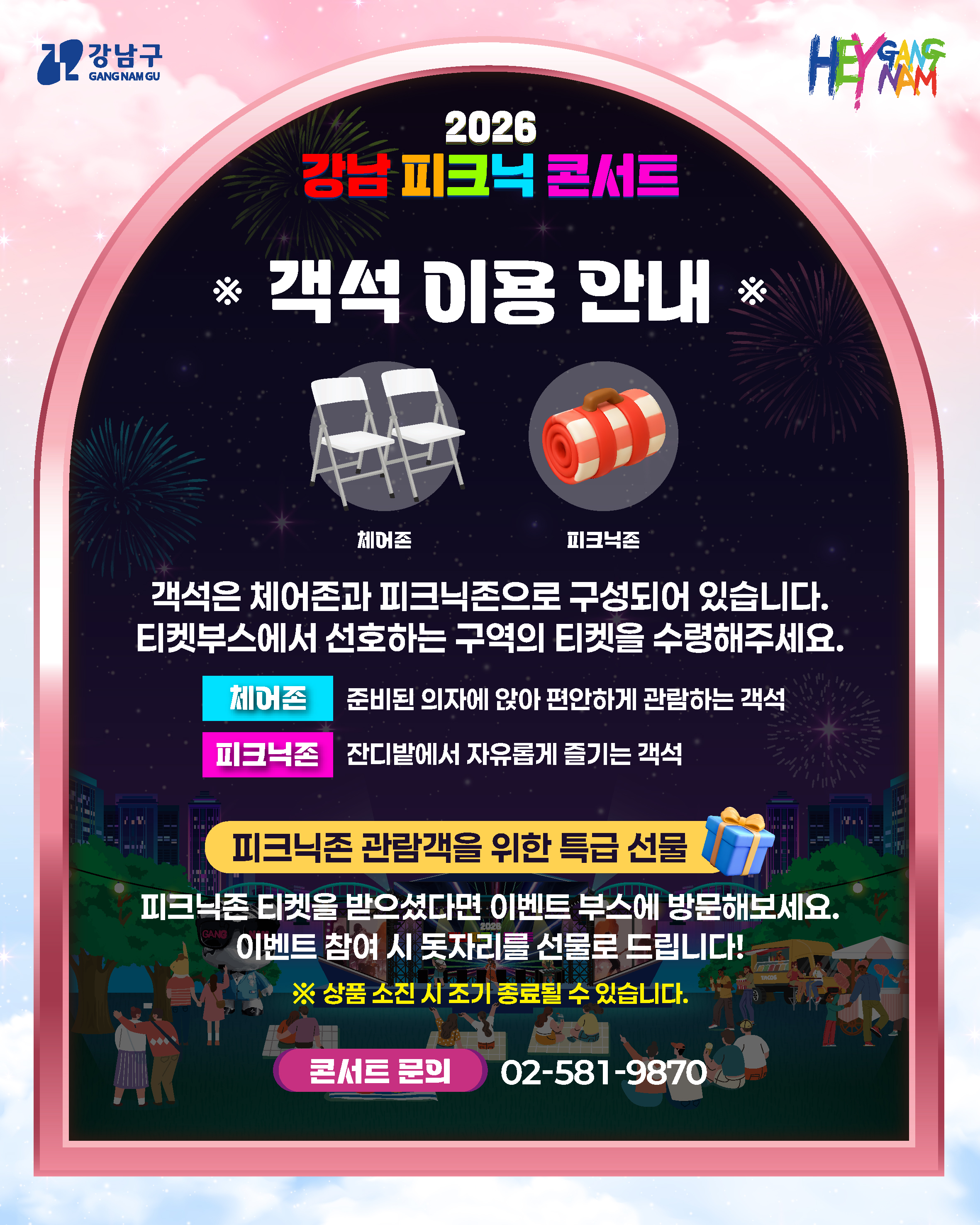 <<객석 이용 안내>>  객석은 체어존과 피크닉존으로 구성되어 있습니다. 티켓부스에서 선호하는 구역의 티켓을 수령해주세요.  체어존 : 준비된 의자에 앉아 편안하게 관람하는 객석 피크닉존 : 잔디밭에서 자유롭게 즐기는 객석    피크닉존 관람객을 위한 특급 선물 피크닉존 티켓을 받으셨다면 이벤트 부스에 방문해보세요. 이벤트 참여 시 돗자리를 선물로 드립니다!  ※ 상품 소진 시 조기 종료될 수 있습니다.  콘서트 문의) 02-581-9870 