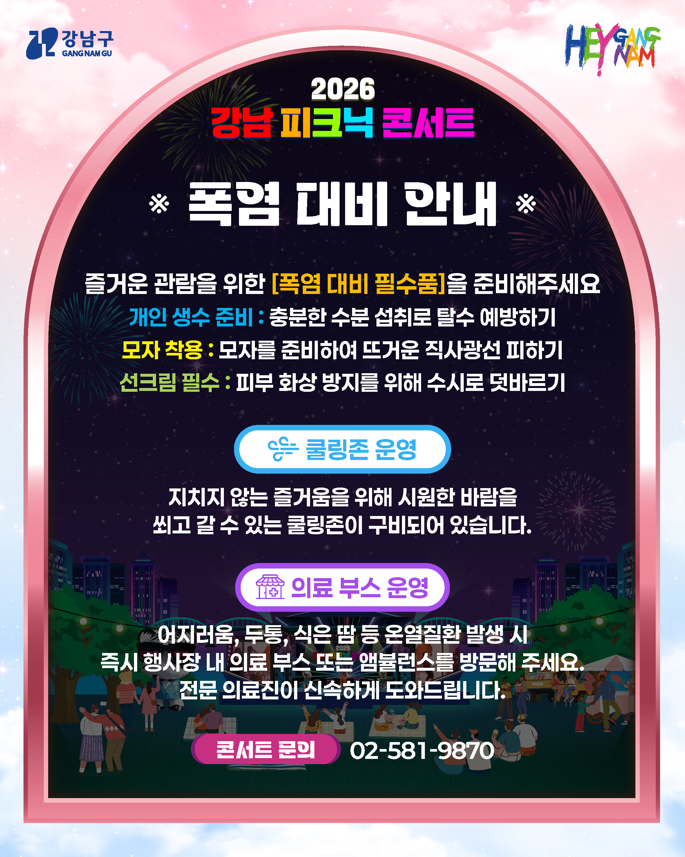 <<폭염 대비 안내>> 즐거운 관람을 위한 [폭염 대비 필수품]을 준비해주세요  개인 생수 준비 : 충분한 수분 섭취로 탈수 예방하기  모자 착용 : 모자를 준비하여 뜨거운 직사광선 피하기 선크림 필수 : 피부 화상 방지를 위해 수시로 덧바르기   쿨링존 운영  지치지 않는 즐거움을 위해 시원한 바람을 쐬고 갈 수 있는 쿨링존이 구비되어 있습니다.  의료 부스 운영 어지러움, 두통, 식은 땀 등 온열질환 발생 시 즉시 행사장 내 의료 부스 또는 앰뷸런스를 방문해 주세요. 전문 의료진이 신속하게 도와드립니다.   콘서트 문의) 02-581-9870 