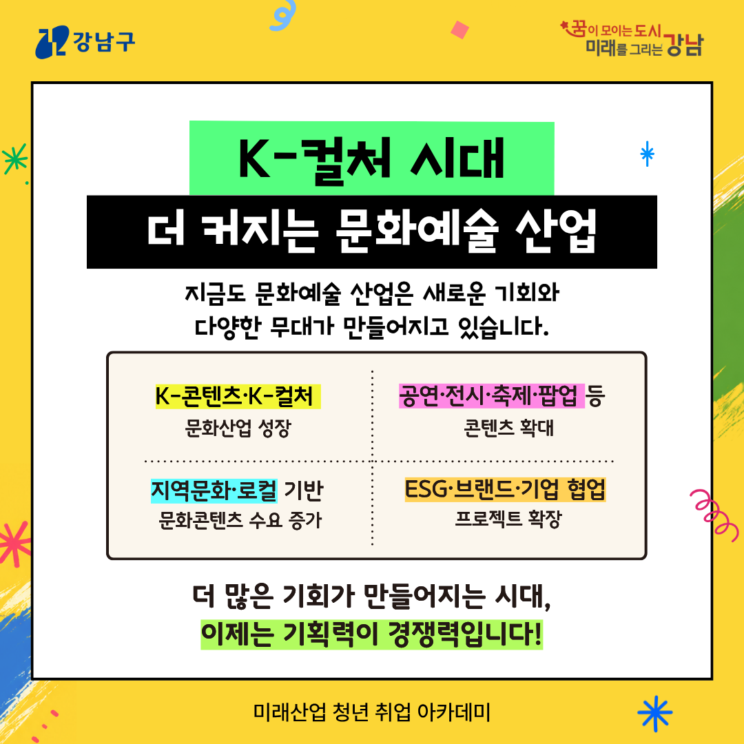 ⭐K-컬처 시대 더 커지는 문화예술 산업 지금도 문화예술 산업은 새로운 기회와 다양한 무대가 만들어지고 있습니다. 🔎K-콘텐츠·K-컬처 문화산업 성장 🔎공연·전시·축제·팝업 등 콘텐츠 확대 🔎지역문화·로컬 기반 문화콘텐츠 수요 증가 🔎ESG·브랜드·기업 협업 프로젝트 확장 ➡️더 많은 기회가 만들어지는 시대, 이제는 기획력이 경쟁력입니다!