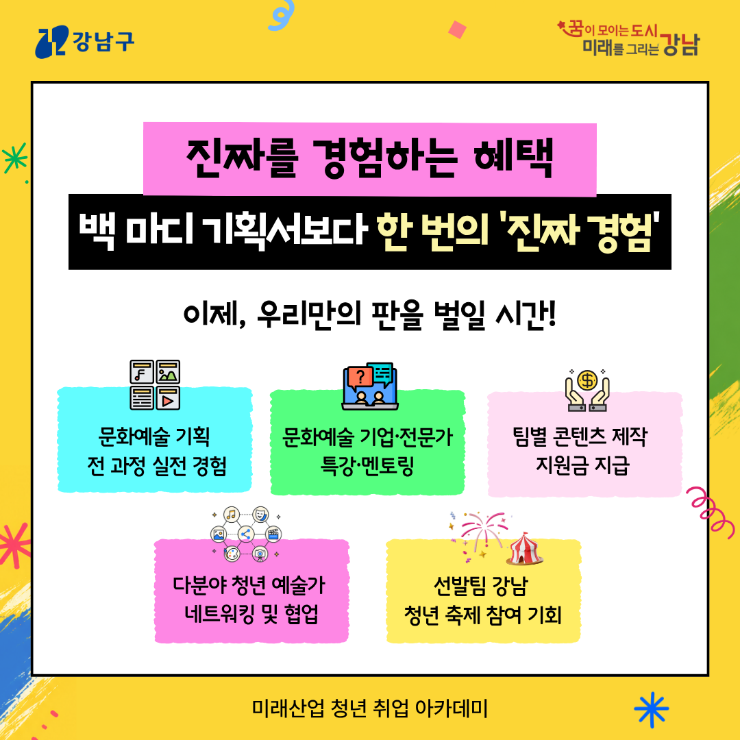 📍진짜를 경험하는 혜택, 백 마디 기획서보다 한 번의 '진짜 경험' 이제, 우리만의 판을 벌일 시간! 🧾문화예술 기획 전 과정 실전 경험 🗨️문화예술 기업·전문가 특강·멘토링 💰팀별 콘텐츠 제작 지원금 지급 🔗다분야 청년 예술가 네트워킹 및 협업 🎉선발팀 강남 청년 축제 참여 기회