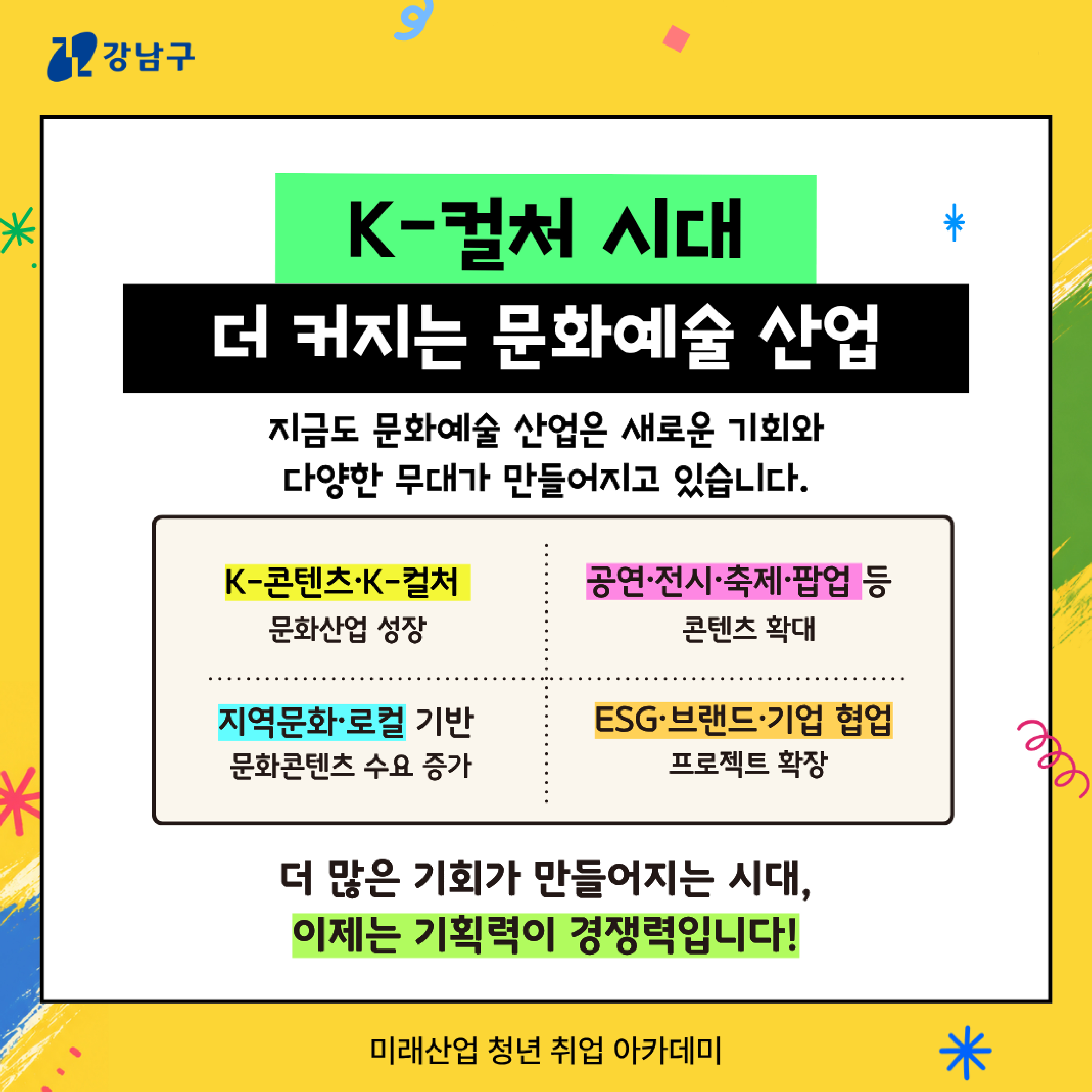 ⭐K-컬처 시대 더 커지는 문화예술 산업 지금도 문화예술 산업은 새로운 기회와 다양한 무대가 만들어지고 있습니다.  🔎K-콘텐츠·K-컬처 문화산업 성장  🔎공연·전시·축제·팝업 등 콘텐츠 확대  🔎지역문화·로컬 기반 문화콘텐츠 수요 증가 🔎ESG·브랜드·기업 협업 프로젝트 확장   ➡️더 많은 기회가 만들어지는 시대, 이제는 기획력이 경쟁력입니다! 