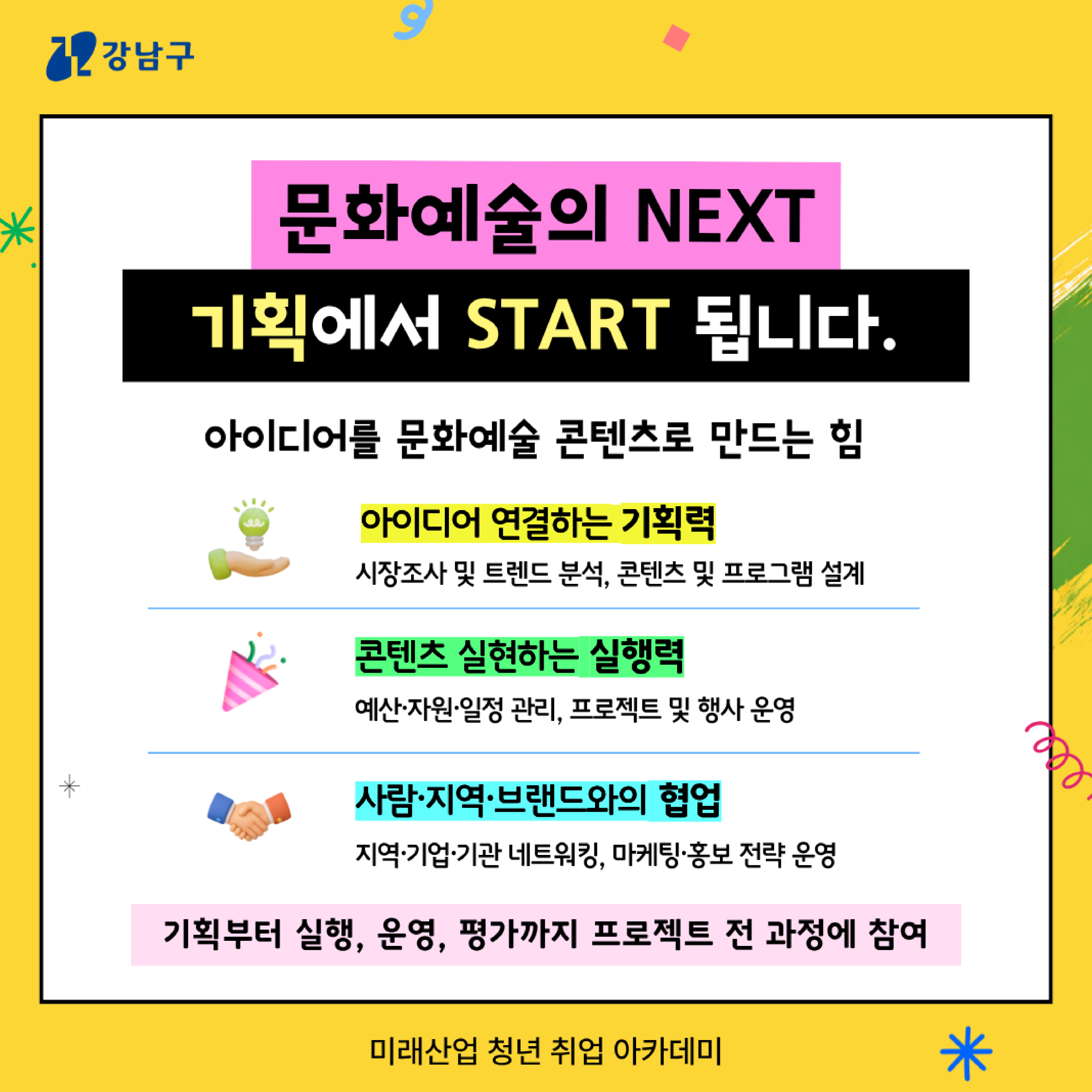 ✨문화예술의 NEXT, 기획에서 START 됩니다. 아이디어를 문화예술 콘텐츠로 만드는 힘  🌱아이디어 연결하는 기획력 : 시장조사 및 트렌드 분석, 콘텐츠 및 프로그램 설계  🎉콘텐츠 실현하는 실행력 : 예산·자원·일정 관리, 프로젝트 및 행사 운영 🤝사람·지역·브랜드와의 협업 : 지역·기업·기관 네트워킹, 마케팅·홍보 전략 운영   ➡️기획부터 실행, 운영, 평가까지 프로젝트 전 과정에 참여 