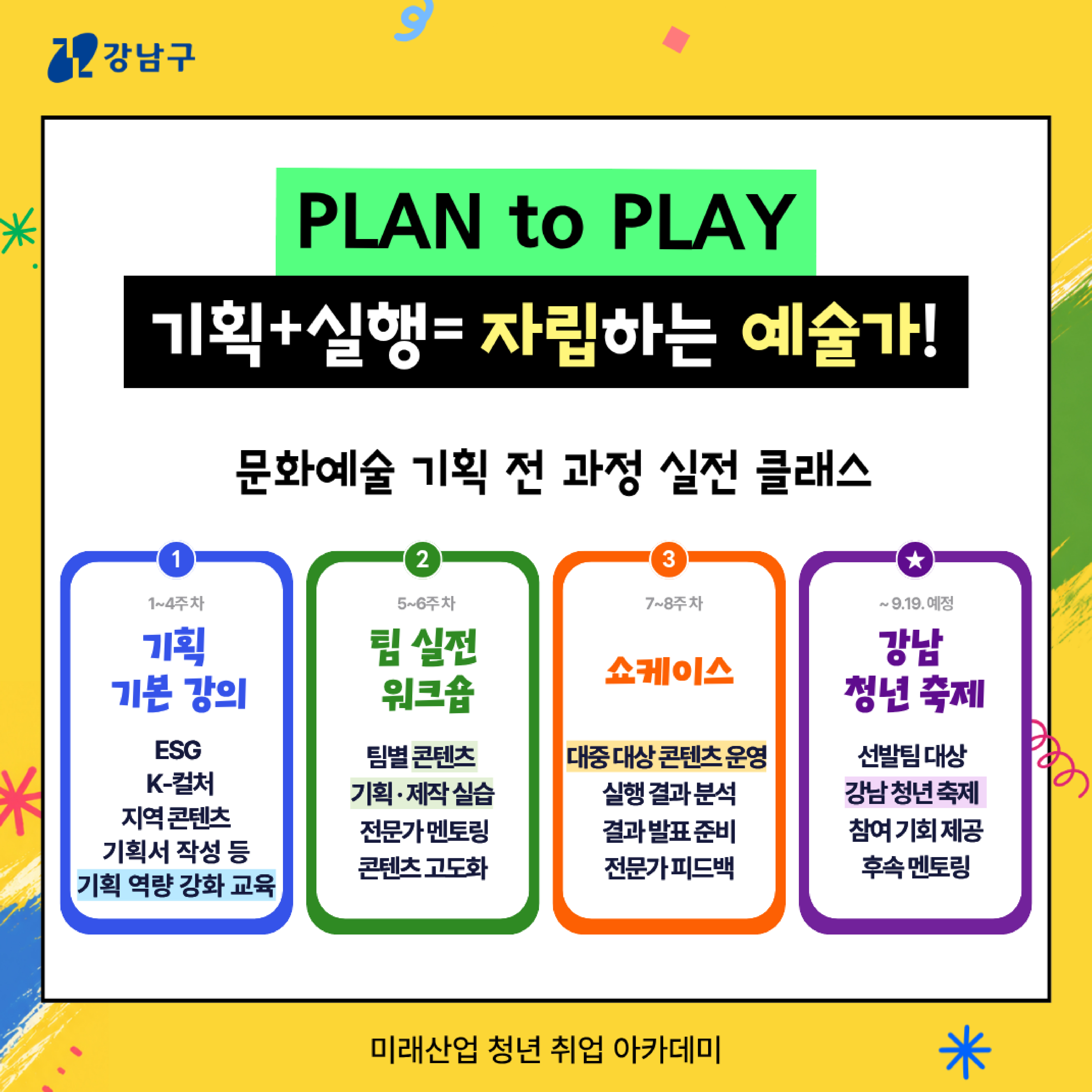<<PLAN to PLAY : 기획+실행=자립하는 예술가! >> 문화예술 기획 전 과정 실전 클래스   1️⃣(1~4주차)기획 기본 강의 : ESG, K-컬처, 지역콘텐츠, 기획서 작성 등 기획 역량 강화 교육  2️⃣(5~6주차)팀 실전 워크숍 : 팀별 콘텐츠 기획·제작 실습, 전문가 멘토링, 콘텐츠 고도화   3️⃣(7~8주차)쇼케이스 : 대중 대상 콘텐츠 운영, 실행 결과 분석, 결과 발표 준비, 전문가 피드백  ⭐(~9.19 예정) 강남 청년 축제 : 선발팀 대상, 강남 청년 축제, 참여 기회 제공, 후속 멘토링 