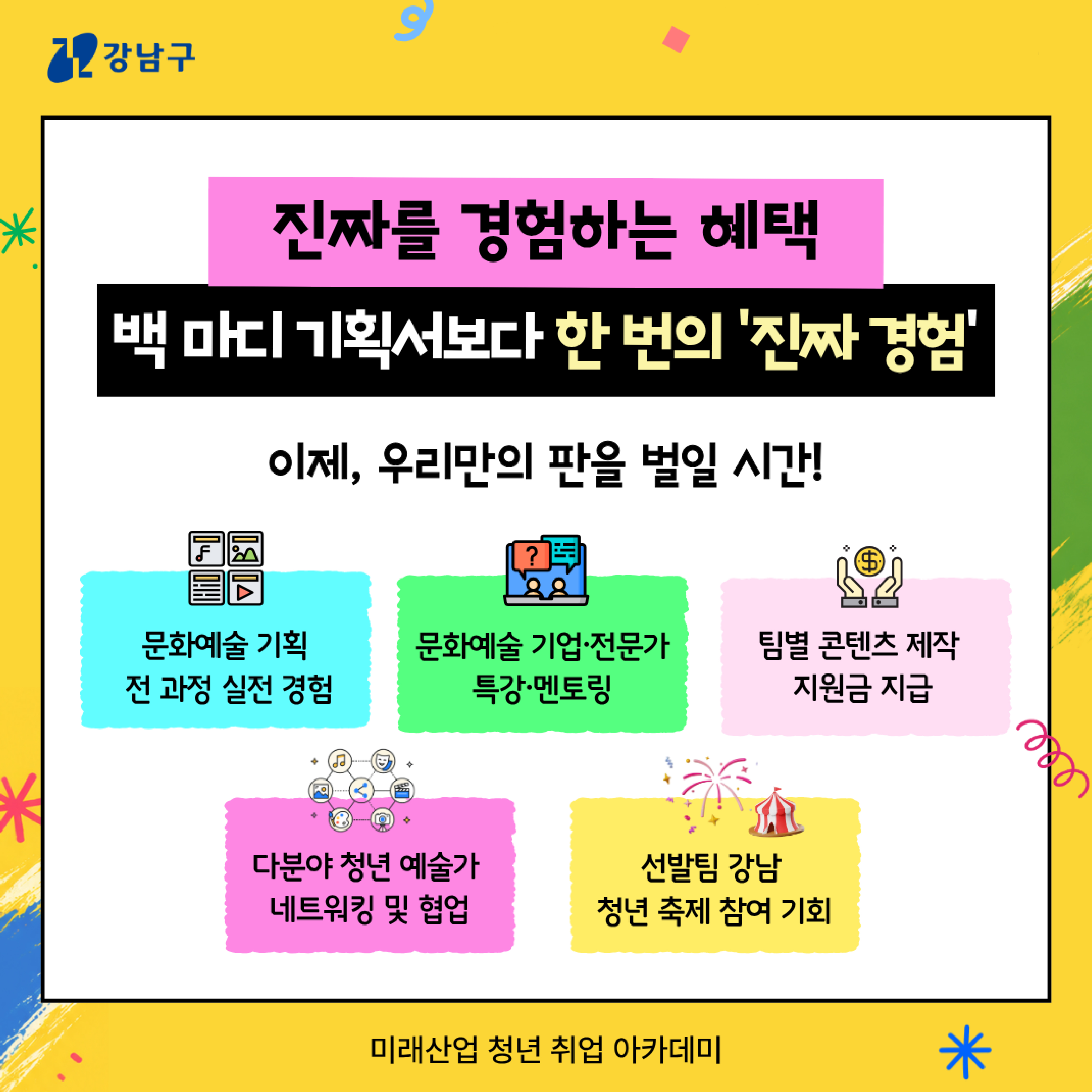 📍진짜를 경험하는 혜택, 백 마디 기획서보다 한 번의 '진짜 경험' 이제, 우리만의 판을 벌일 시간!   🧾문화예술 기획 전 과정 실전 경험  🗨️문화예술 기업·전문가 특강·멘토링   💰팀별 콘텐츠 제작 지원금 지급  🔗다분야 청년 예술가 네트워킹 및 협업 🎉선발팀 강남 청년 축제 참여 기회