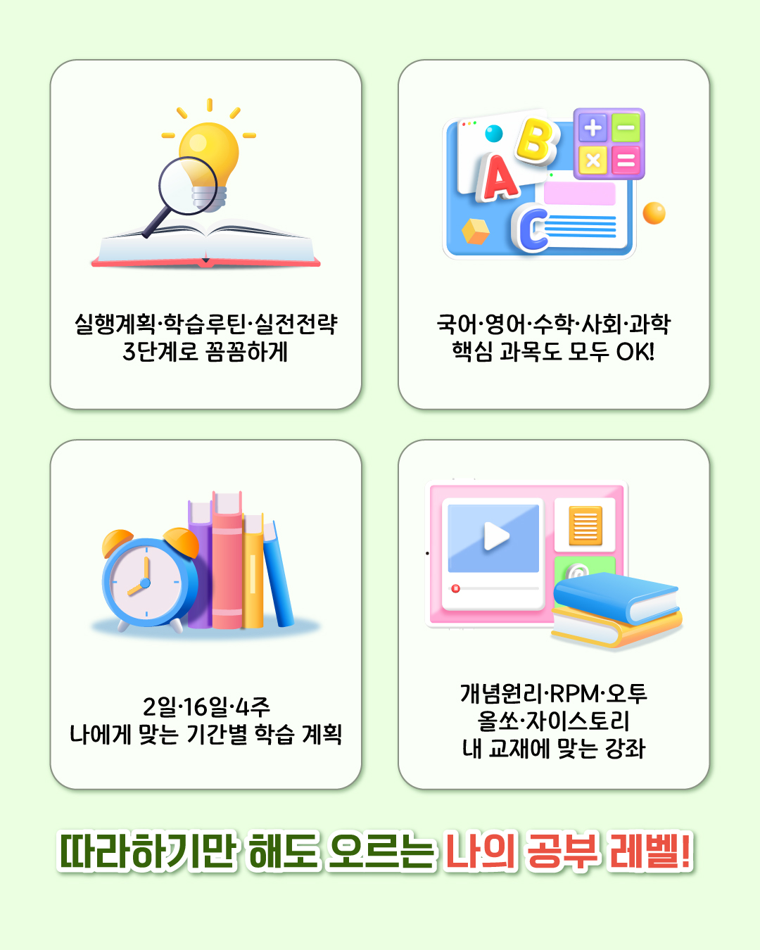 실행계획·학습루틴·실전전략 3단계로 꼼꼼하게! 국어·영어·수학·사회·과학 핵심 과목도 모두 OK! 2일·16일·4주 나에게 맞는 기간별 학습 계획, 개념원리·RPM·오투·올쏘·자이스토리 내 교재에 맞는 강좌로 따라하기만 해도 오르는 나의 공부 레벨!