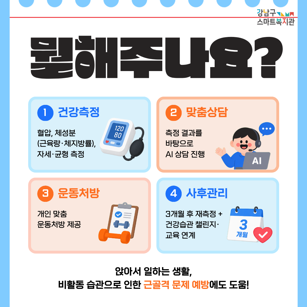 헬스체크업에서는 다음의 서비스를 제공합니다. 혈압, 체성분(근육량·체지방률), 자세·균형 측정 등 건강상태 측정, 측정 결과를 바탕으로 진행하는 AI 상담, 개인 맞춤 운동처방 제공, 3개월 후 재측정 + 건강습관 챌린지·교육 연계 등 사후관리. 앉아서 일하는 생활, 비활동 습관으로 인한 근골격 문제 예방에도 도움을 드립니다!