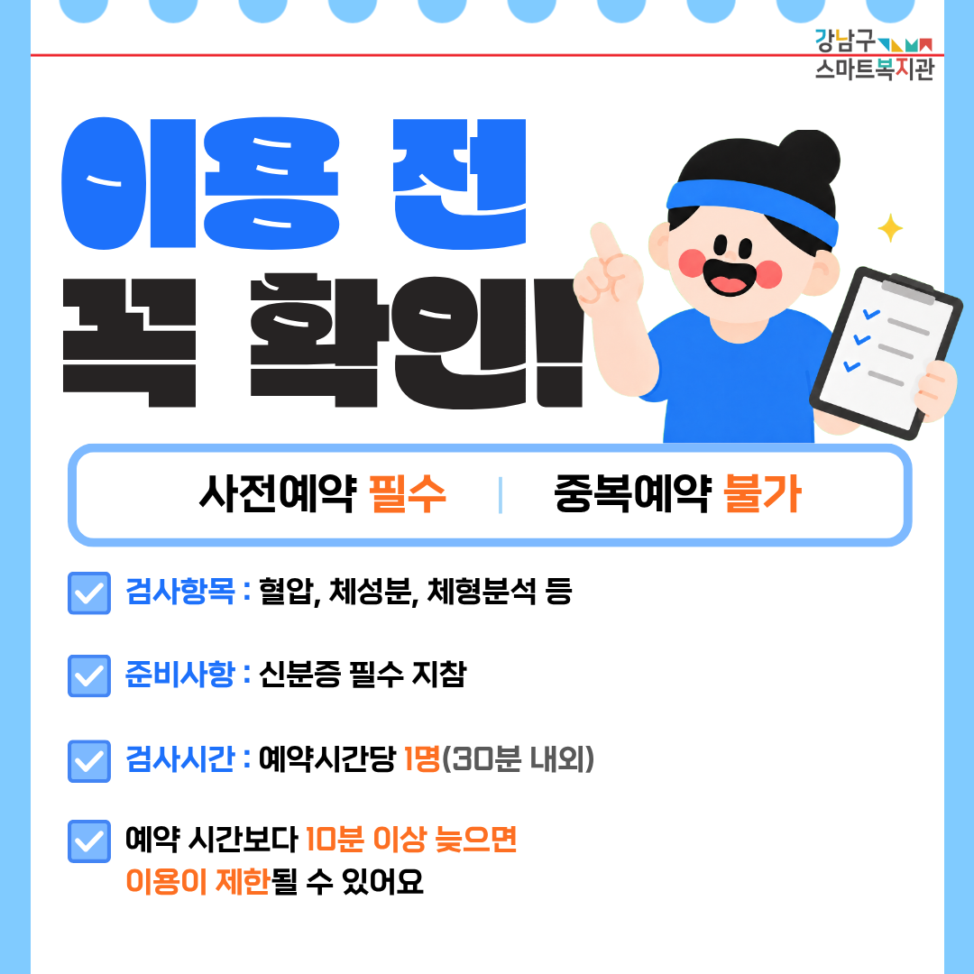 이용 전 다음 내용을 꼭 확인해 주세요. 사전 예약은 필수이며, 중복 예약은 불가능합니다. 검사항목은 검사항목 : 혈압, 체성분, 체형분석 등입니다. 신분증을 반드시 지참해 주세요. 예약 시간 당 이용 인원은 1명이며 검사는 30분 내외로 진행합니다. 예약 시간보다 10분 이상 늦으면 이용이 제한될 수 있어요.