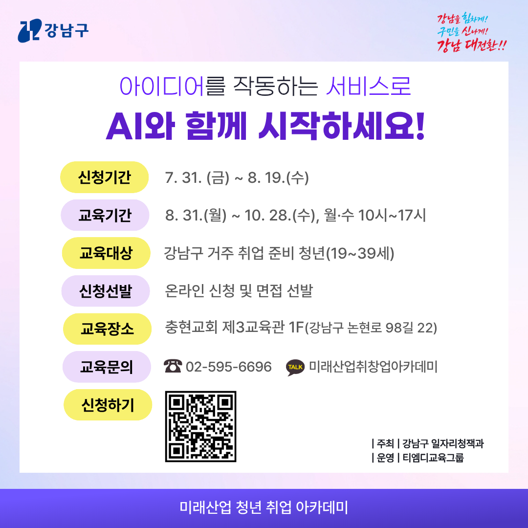 아이디어를 작동하는 서비스로 AI와 함께 시작하세요! 신청기간 ㅣ 7.31.(금)~8.19.(수)  교육기간 ㅣ 8.31.(월)~10.28.(수), 월·수 10시~17시 교육대상 ㅣ 강남구 거주 취업 준비 청년(19~39세) 신청선발 ㅣ 온라인 신청 및 면접 선발 교육장소 ㅣ 충현교회 제3교육관 1F (강남구 논현로 98길 22)  교육문의 ㅣ ☎02-595-6696 (카카오톡)미래산업취창업아카데미  주      최 ㅣ 강남구 일자리정책과 운      영 ㅣ 티엠디교육그룹 