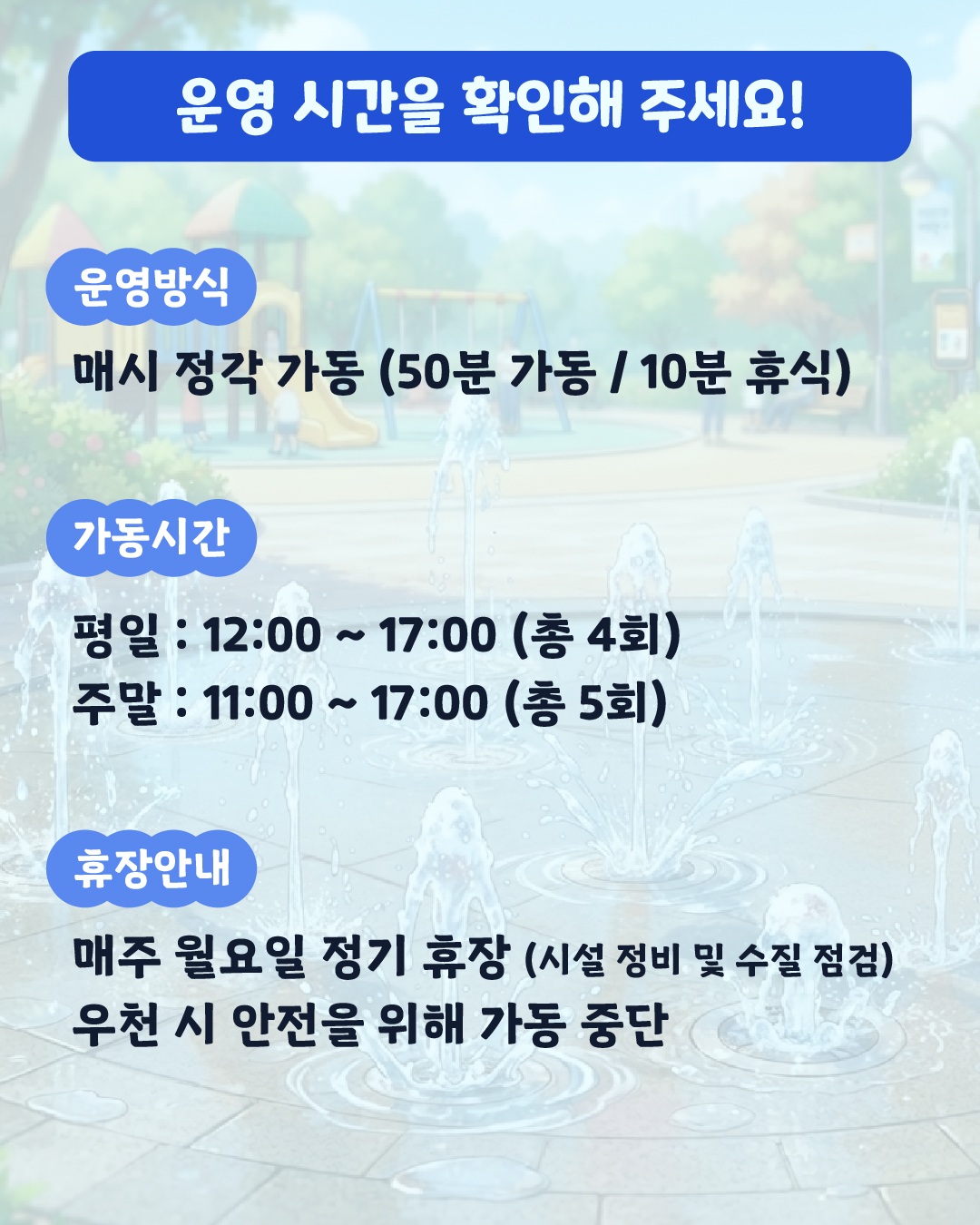 <운영 시간을 확인해 주세요! > 📌 운영 방식: 매시 정각 가동 (50분 가동 / 10분 휴식) ⏰가동 시간:   🗓 평일: 12:00 ~ 17:00 (총 4회)   🗓 주말: 11:00 ~ 17:00 (총 5회) 💥휴장 안내:   ⚠ 매주 월요일 정기 휴장 (시설 정비 및 수질 점검)   🌧 우천 시 안전을 위해 가동 중단