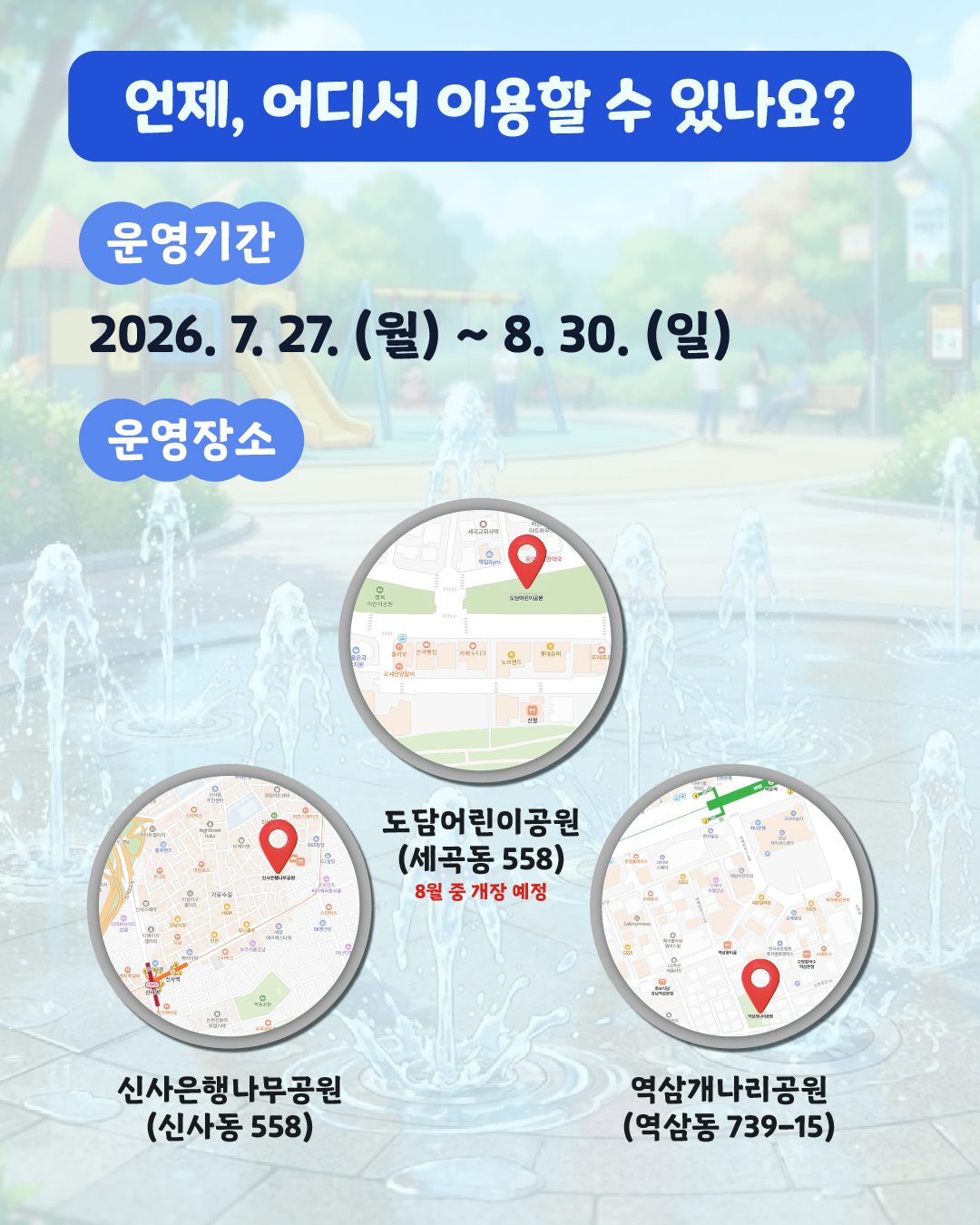 <언제, 어디서 이용할 수 있나요?>  📍운영 기간: 7월 27일(월) ~ 8월 30일(일)  📍운영 장소:   🌳 신사은행나무공원 (신사동 558)   🌳 역삼개나리공원 (역삼동 739-15)     🌳 도담어린이공원 (세곡동 558) (*8월 7일 개장 예정)