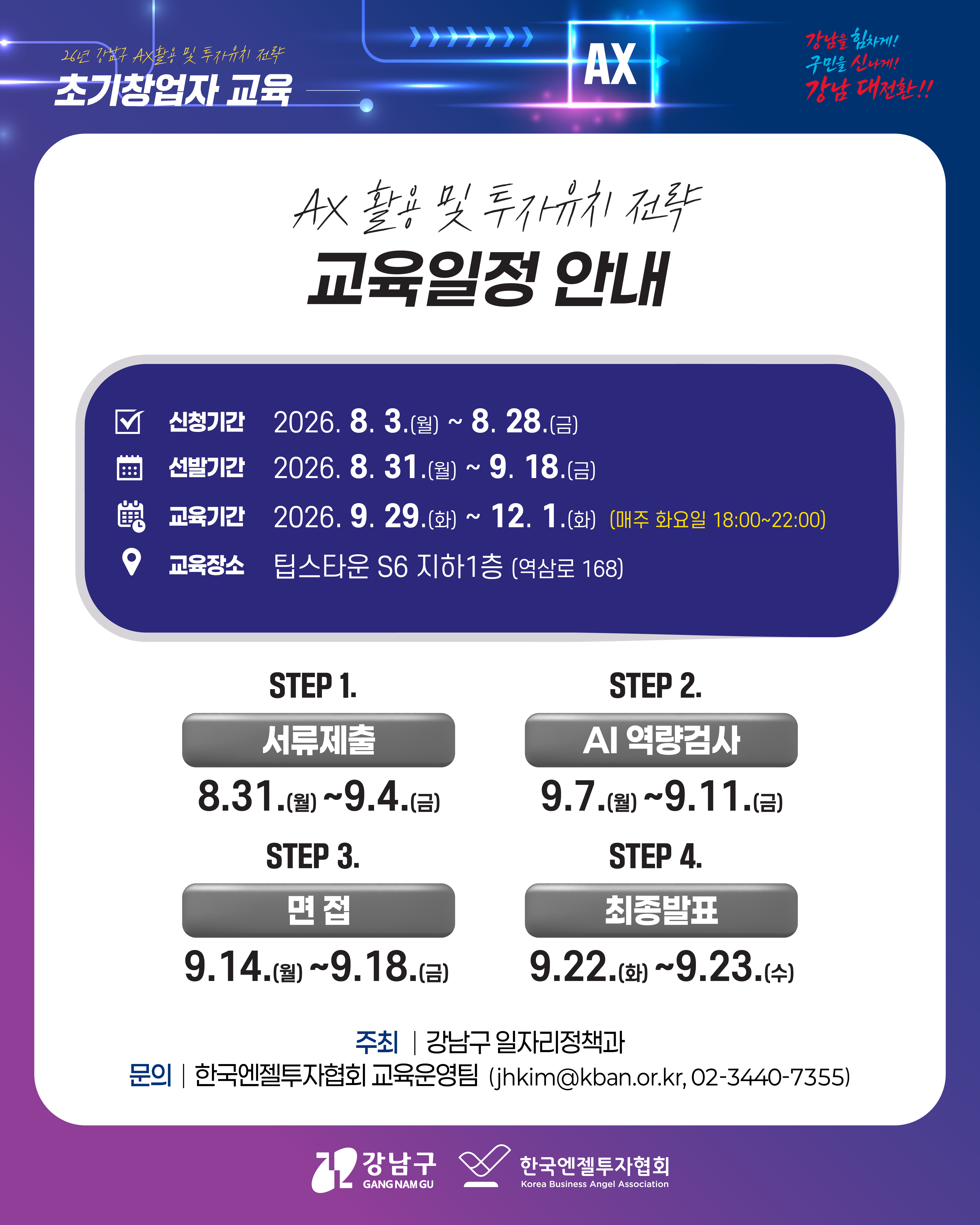 AX 활용 및 투자유치 전략 교육일정 안내 📌신청기간 2026.8.3.(월)~8.28.(금) 📌선발기간 2026.8.31.(월)~9.18.(금) 📌교육기간 2026.9.29.(화)~12.1.(화) (매주 화요일 18:00~22:00) 📌교육장소 팁스타운 S6 지하1층(역삼로 168) 1️⃣STEP1. 서류제출ㅣ 8.31.(월)~9.4.(금) 2️⃣STEP2. AI역량검사ㅣ9.7.(월)~9.11.(금) 3️⃣STEP3. 면접ㅣ9.14.(목)~9.18.(금) 4️⃣STEP4. 최종발표ㅣ9.22.(월)~9.23.(수) 주최ㅣ강남구 일자리정책과 문의ㅣ한국엔젤투자협회 교육운영팀(jhkim@kban.or.kr, 02-3440-7355)