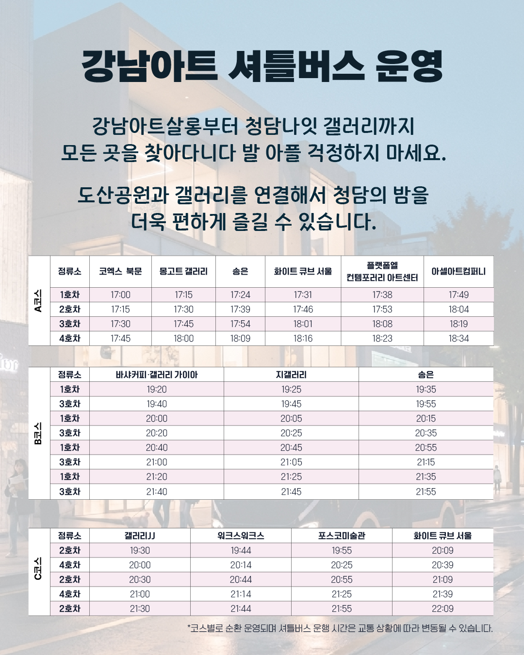 강남아트 셔틀버스 운영 강남아트살롱부터 청담나잇 갤러리까지 모든 곳을 찾아다니다 발 아플 걱정하지 마세요. 도산공원과 갤러리를 연결해서 청담의 밤을 더욱 편하게 즐길 수 있습니다. A코스 정류소 코엑스 북문 몽고트 갤러리 송은 화이트 큐브 서울 플랫폼엘 컨템포러리 아트센터 아셀아트컴퍼니 1호차 17:00 17:15 17:24 17:31 17:38 17:49 2호차 17:15 17:30 17:39 17:46 17:53 18:04 3호차 17:30 17:45 17:54 18:01 18:08 18:19 4호차 17:45 18:00 18:09 18:16 18:23 18:34 /// B코스 정류소 바샤커피‧갤러리 가이아 지갤러리 송은 1호차 19:20 19:25 19:35 3호차 19:40 19:45 19:55 1호차 20:00 20:05 20:15 3호차 20:20 20:25 20:35 1호차 20:40 20:45 20:55 3호차 21:00 21:05 21:15 1호차 21:20 21:25 21:35 3호차 21:40 21:45 21:55 // C코스 정류소 갤러리JJ 워크스워크스 포스코미술관 화이트 큐브 서울 2호차 19:30 19:44 19:55 20:09 4호차 20:00 20:14 20:25 20:39 2호차 20:30 20:44 20:55 21:09 4호차 21:00 21:14 21:25 21:39 2호차 21:30 21:44 21:55 22:09