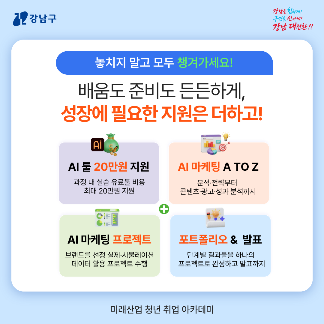 [놓치지 말고 모두 챙겨가세요!] 배움도 준비도 든든하게, 성장에 필요한 지원은 더하고! → AI 툴 20만 원 지원ㅣ과정 내 실습 유료툴 비용 최대 20만 원 지원  → AI 마케팅 A TO Zㅣ분석·전략부터 콘텐츠·광고·성과 분석까지   → AI 마케팅 프로젝트ㅣ브랜드를 선정 실제·시뮬레이션, 데이터 활용 프로젝트 수행   → 포트폴리오&발표ㅣ단계별 결과물을 하나의 프로젝트로 완성하고 발표까지 