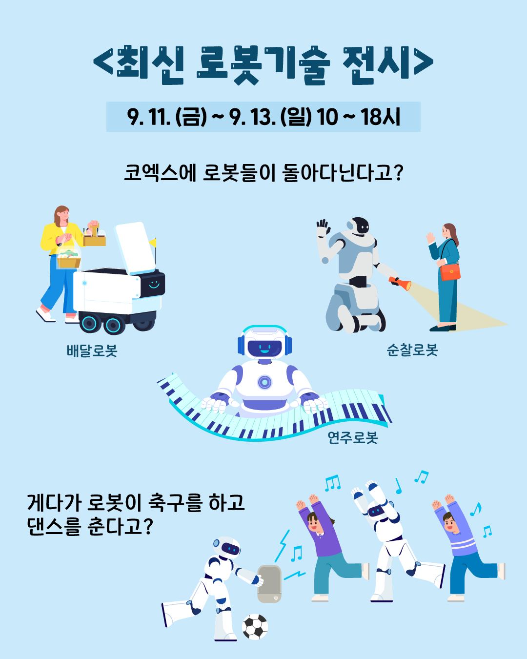 📍최신 로봇기술 전시  9. 11.(금) ~ 9. 13.(일) 10~18시  코엑스에 로봇들이 돌아다닌다고? 게다가 로봇이 축구를 하고 댄스를 춘다고? 순찰로봇, 배달로봇, 연주로봇 등등 