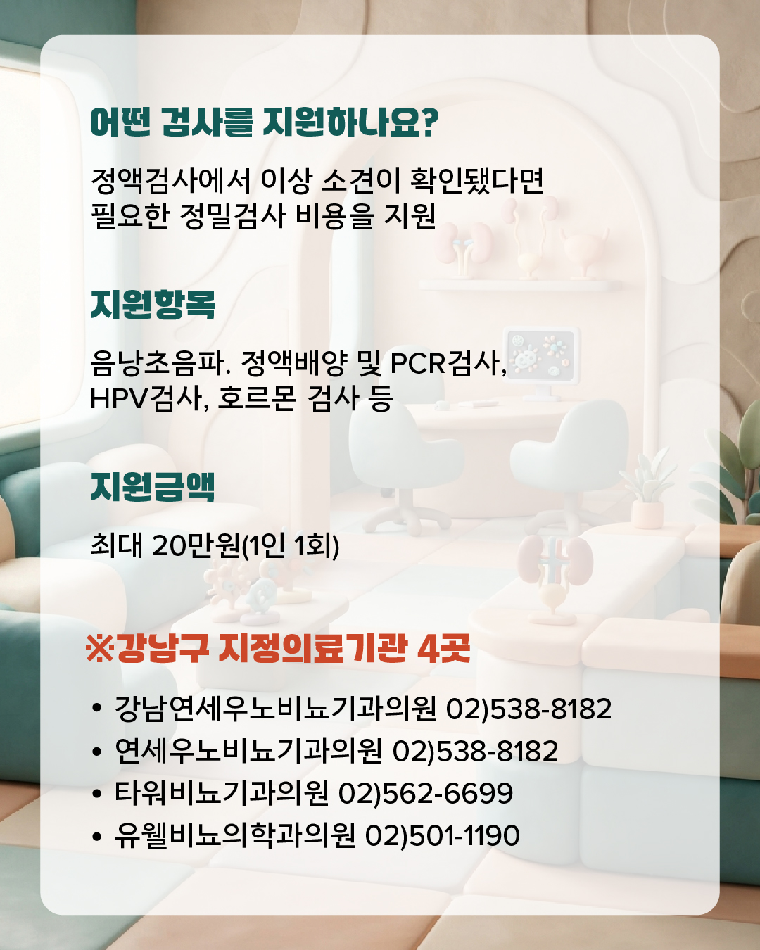 정액검사에서 이상 소견이 확인됐다면 필요한 정밀검사 비용을 지원 -지원항목 : 음낭초음파, 정액배양 및 PCR검사,  HPV검사, 호르몬 검사 등 -지원금액 : 최대 20만원(1인 1회) 신청은 이렇게 하세요! ※강남구 지정의료기관 4곳 1. 강남연세우노비뇨기과의원 02)538-8182 2. 연세우노비뇨기과의원 02)538-8182 3. 타워비뇨기과의원 02)562-6699 4. 유웰비뇨의학과의원 02)501-1190