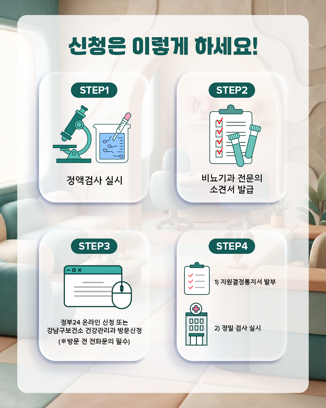 신청은 이렇게 하세요!  STEP1 정액검사 실시  STEP2 소견소 발급  STEP3 정부24 온라인 신청 또는 강남구보건소 건강관리과 방문신청 (※방문 전 전화문의 필수) STEP4 1) 지원결정통지서 발부 2)정밀검사 실시 