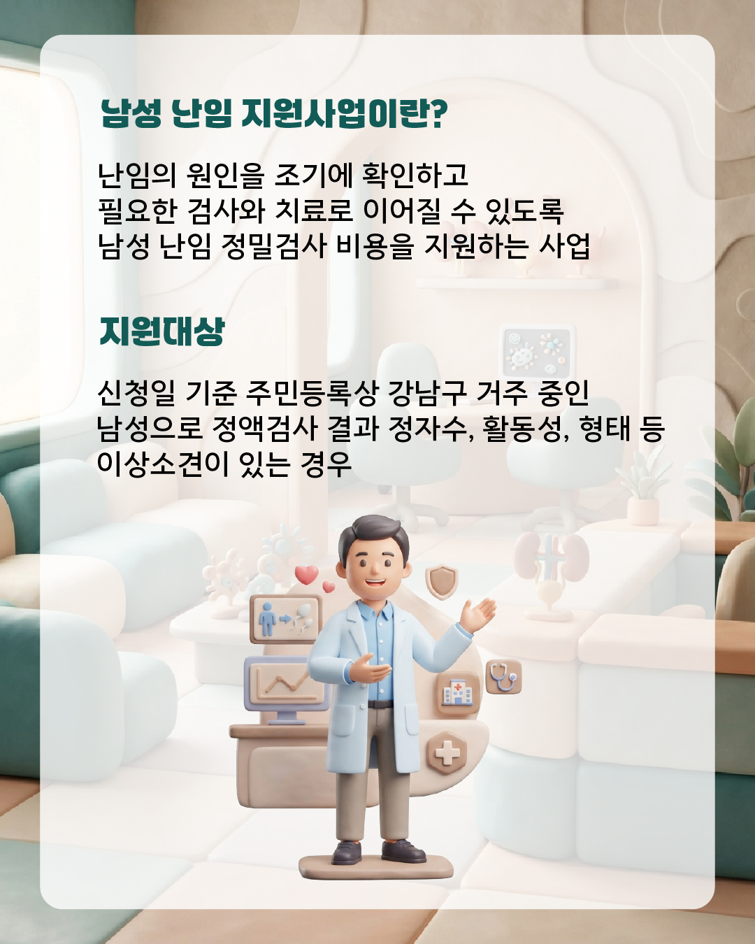남성 난임 지원사업이란?  난임의 원인을 조기에 확인하고 필요한 검사와 치료로 이어질 수 있도록  남성 난임 정밀검사 비용을 지원하는 사업 ✔ 지원대상 : 신청일 기준 주민등록상 강남구 거주 중인 남성으로 정액검사 결과 정자수·활동성·형태 등 이상 소견이 있는 경우  어떤 검사를 지원하나요?