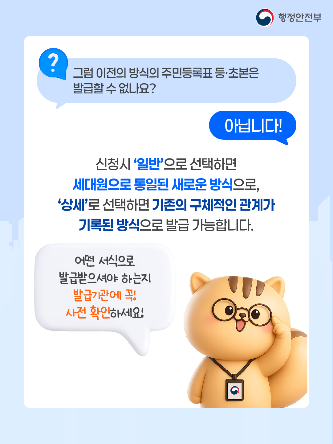 Q.그럼 이전의 방식의 주민등록표 등초본은 발급할 수 없나요?  A. 아닙니다!     신청시 '일반'으로 선택하면 세대원으로 통일된 새로운 방식으로,     '상세'로 선택하면 기존의 구체적인 관계가 기록된 방식으로 발급 가능합니다.    어떤 서식으로 발급받으셔야 하는지 발급기관에 꼭 사전 확인하세요!