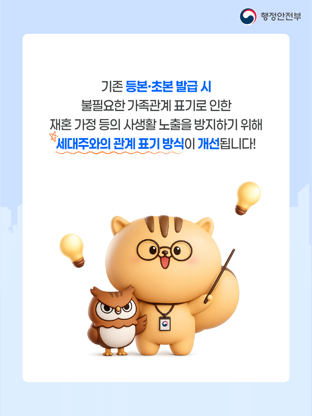 기존 등본, 초본 발급 시 불필요한 가족관계 표기로 인한  재혼 가정 등의 사생활 노출을 방지하기 위해  세대주와 관계 표기 방식이 개선됩니다!