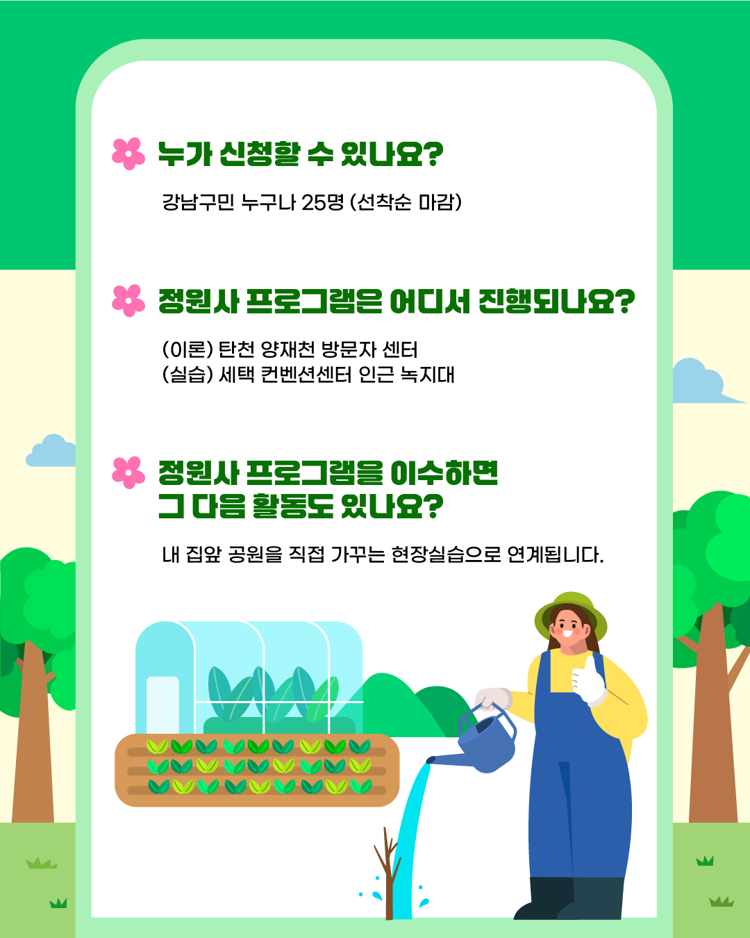 누가 신청할 수 있나요? - 강남구민 누구나 25명 (선착순 마감)  정원사 프로그램은 어디서 진행되나요?  - (이론) 탄천 양재천 방문자센터 - (실습) 세텍 컨벤션센터 인근 녹지대  정원사 프로그램을 이수하면 그 다음 활동도 있나요? - 내 집앞 공원을 직접 가꾸는 현장실습으로 연계됩니다.