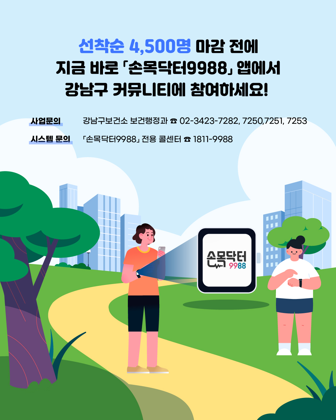 선착순 4,500명 마감 전에 지금 바로 손목닥터9988 앱에서 강남구 커뮤니티에 참여하세요! ✅사업문의 : 강남구보건소 보건행정과 (☎ 02-3423-7116, 7031) ✅시스템 문의 : 손목닥터9988 전용 콜센터 (☎ 1811-9988)