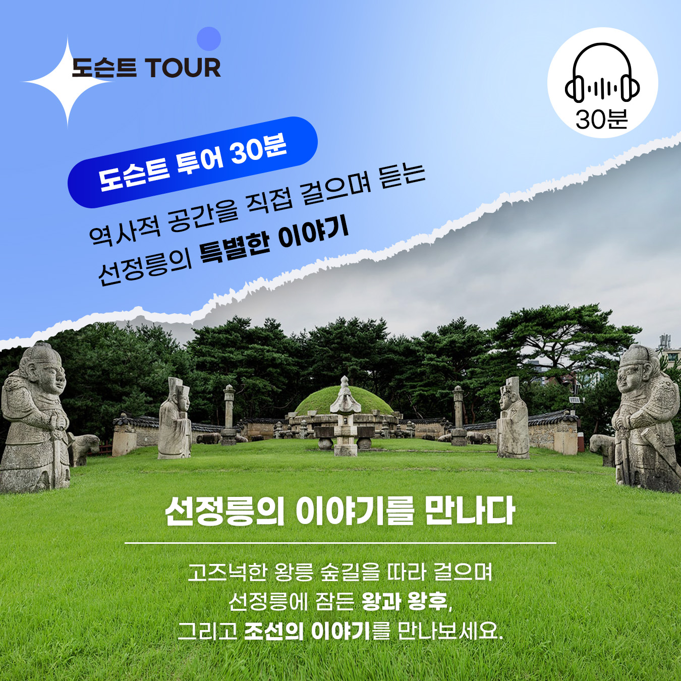 📍도슨트 투어 30분 역사적 공간을 직접 걸으며 듣는 선정릉의 특별한 이야기 선정릉의 이야기를 만나다 고즈넉한 왕릉 숲길을 따라 걸으며 선정릉에 잠든 왕과 왕후, 그리고 조선의 이야기를 만나보세요.