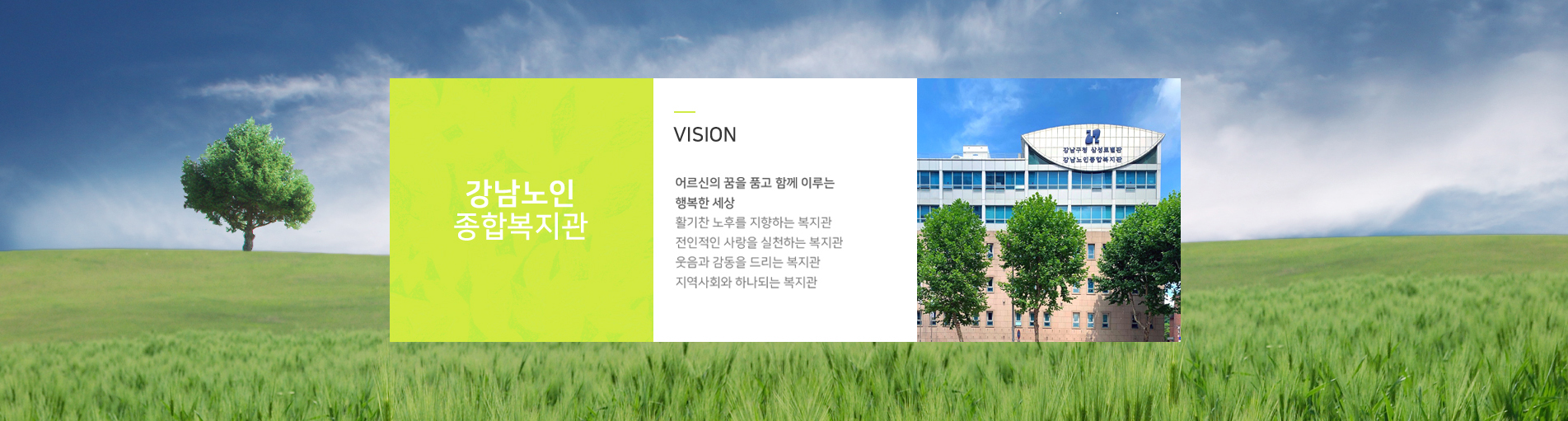 강남노인종합복지관 VISION 어르신의 꿈을 품고 함께 이루는 행복한 세상 활기찬 노후를 지향하는 복지관전인적인 사랑을 실천하는 복지관웃음과 감동을 드리는 복지관지역사회와 하나되는 복지관