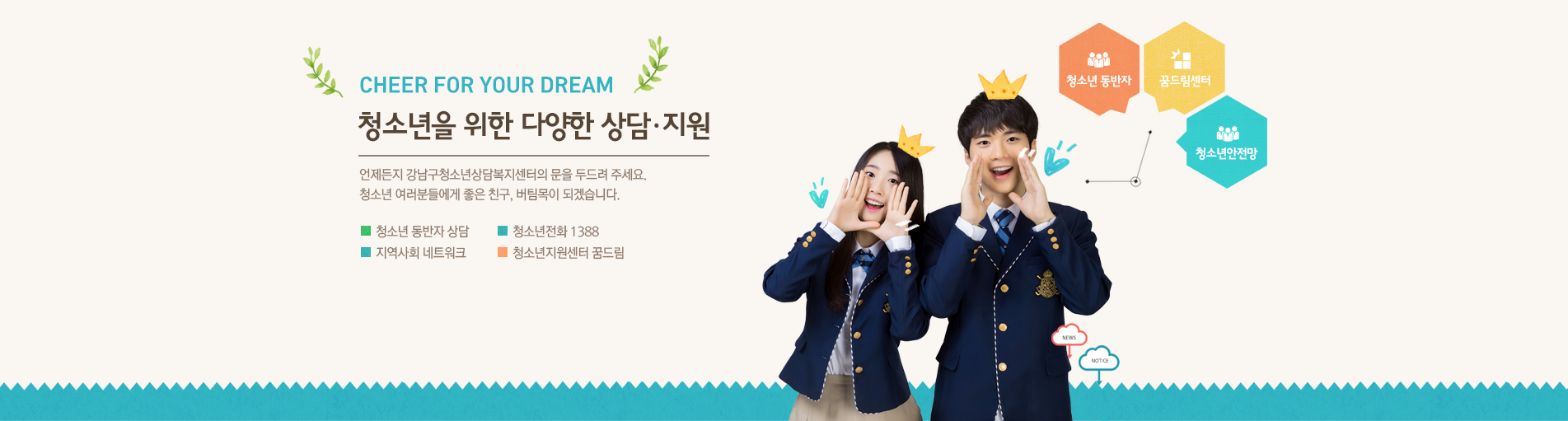 CHEER FOR YOUR DREAM 청소년을 위한 다양한 상담·지원  언제든지 강남구청소년상담복지센터의 문을 두드려 주세요. 청소년 여러분들에게 좋은 친구, 버팀목이 되겠습니다. ■ 청소년 동반자 상담 ■ 청소년전화 1388 ■ 지역사회 네트워크  ■ 청소년지원센터 꿈드림 