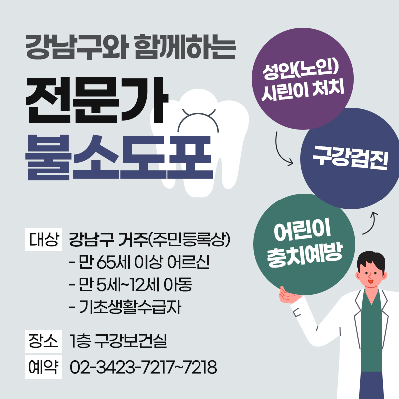 강남구와 함께하는 전문가 불소도포대상 강남구 거주(주민등록상) - 만 65세 이상 어르신 - 만 5세~12세 아동 - 기초생활수급자장소 1층 구강보건실예약 02-3423-7217~7218성인(노인) 시린이 처치 > 구강검진 < 어린이 충치예방