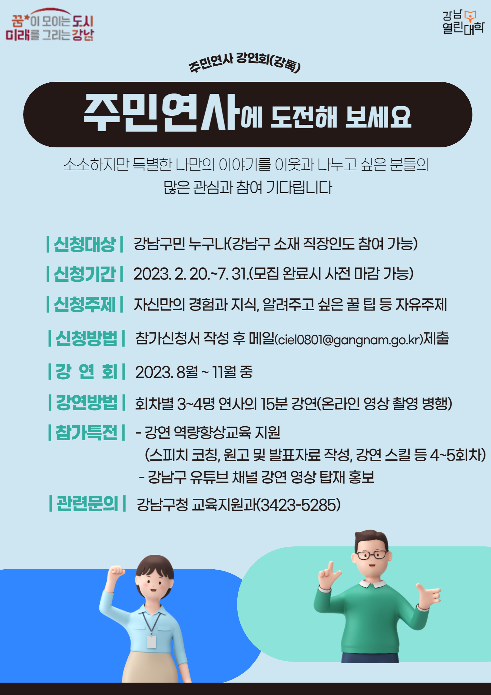 2023년 강남열린대학 주민연사 강연회(강톡) 연사 모집2023년 강남열린대학에서는 주민이 직접 연사가 되어 강연하는 [주민연사 강연회(강톡)]에 참여할 주민연사를 모집합니다.소소하지만 특별한 나만의 이야기를 이웃과 나누고 싶은 분들의 많은 관심과 참여 부탁드립니다.○ 신청대상 : 강남구민 누구나(강남구 소재 직장인도 참여 가능)○ 신청기간 : 2023. 2. 20.~7. 31.(모집 완료 시 사전 마감 가능)○ 신청내용 : 자신만의 경험과 지식, 알려주고 싶은 꿀 팁 등 자유주제○ 신청방법 : 참가신청서 서식 작성 후 메일(ciel0801@gangnam.go.kr)로 제출○ 강연회 운영 : 2023. 8월 ~ 11월 중○ 강연방법 : 회차별 3~4명 연사의 15분 강연(온라인 영상 촬영 병행)○ 참가특전 - 강연 역량향상 프로그램 교육지원(스피치 코칭, 원고 및 발표자료 작성, 강연 스킬 등 4~5회차) - 강남구 유튜브 채널 강연 영상 탑재 홍보○ 강연문의 : 3423-5285