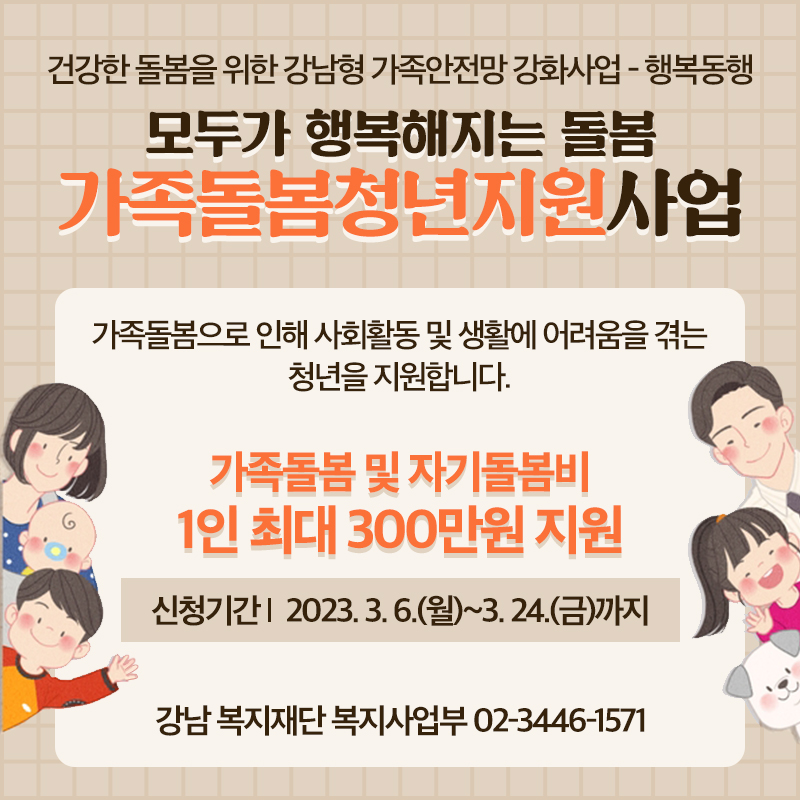 건강한 돌봄을 위한 강남형 가족안전망 강화사업 - 행복동행모두가 행복해지는 돌봄 가족돌봄청년지원사업가족돌봄으로 인해 사회활동 및 생활에 어려움을 겪는 청년을 지원합니다.가족돌봄 및 자기돌봄비 1인 최대 300만원 지원신청기간    2023. 3. 6.(월)~3. 24.(금)까지강남 복지재단 복지사업부 02-3446-1571