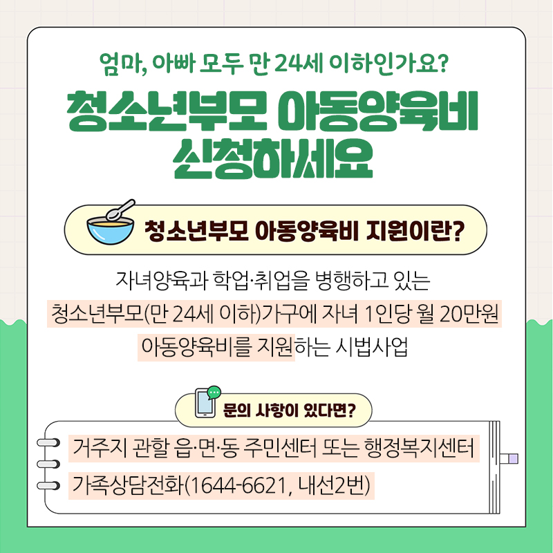 엄마, 아빠 모두 만 24세 이하인가요?청소년부모 아동양육비 신청하세요청소년부모 아동양육비 지원이란?자녀양육과 학업·취업을 병행하고 있는 청소년부모(만 24세 이하)가구에 자녀 1인당 월 20만원 아동양육비를 지원하는 시법사업문의 사항이 있다면?거주지 관할 읍·면·동 주민센터 또는 행정복지센터 가족상담전화(1644-6621, 내선2번)