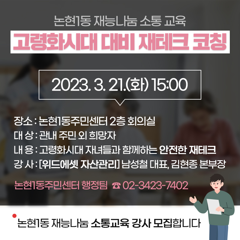 논현1동 재능나눔 소통 교육 고령화시대 대비 재테크 코칭2023. 3. 21.(화) 15:00장소 : 논현1동주민센터 2층 회의실 대 상 : 관내 주민 외 희망자 내 용 : 고령화시대 자녀들과 함께하는 안전한 재테크 강 사 : [위드에셋 자산관리] 남성철 대표, 김현종 본부장논현1동주민센터 행정팀  ☎ 02-3423-7402논현1동 재능나눔 소통교육 강사 모집합니다