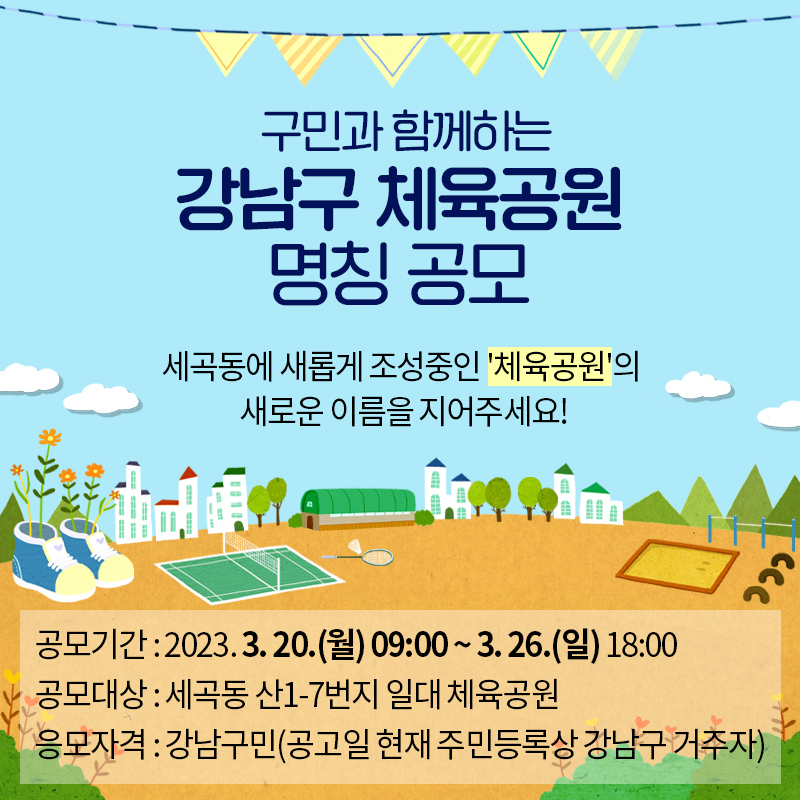 구민과 함께하는 강남구 체육공원 명칭 공모 세곡동에 새롭게 조성중인 체육공원의 새로운 이름을 지어주세요!공모기간 : 2023. 3. 20.(월) 09:00 ~ 3. 26.(일) 18:00공모대상 : 세곡동 산1-7번지 일대 체육공원응모자격 : 강남구민(공고일 현재 주민등록상 강남구 거주자) 