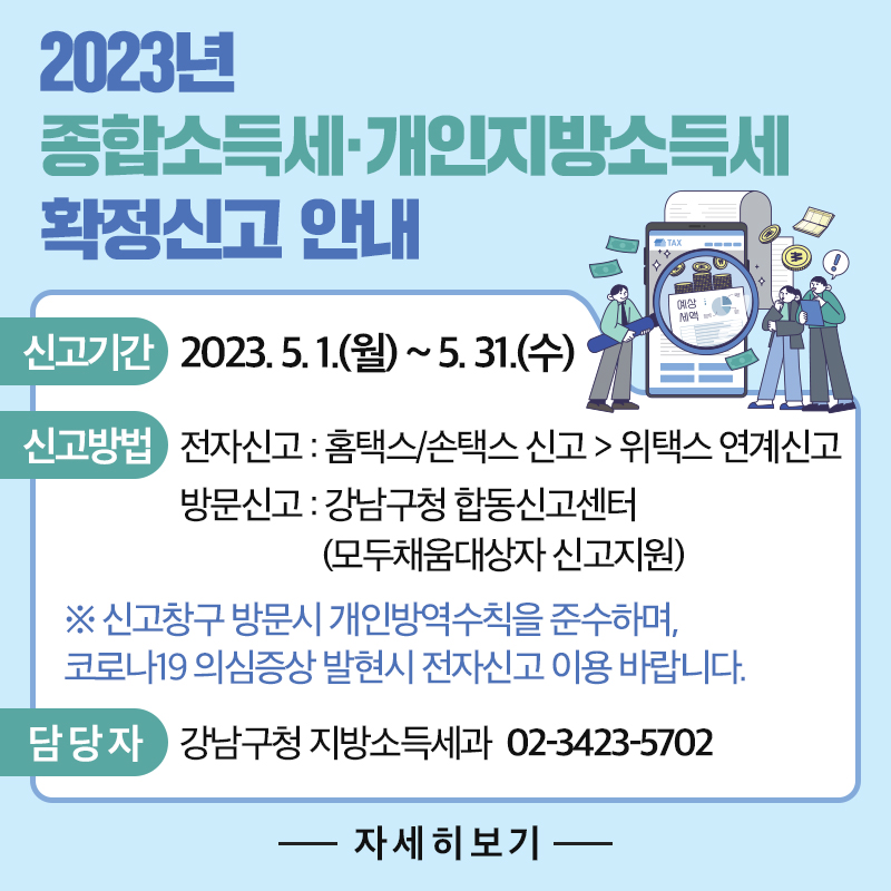 2023년 조합소득세·개인지방소득세 확정신고 안내신고기간:2023. 5. 1.(월) ~ 5. 31.(수)신고방법 : 전자신고 : 홈택스/손택스 신고 > 위택스 연계신고 방문신고 : 강남구청 합동신고센터(모두채움대상자 신고지원)※ 신고창구 방문시 개인방역수칙을 준수하며, 코로나19 의심증상 발현시 전자신고 이용 바랍니다.담 당 자 강남구청 지방소득세과  02-3423-5702